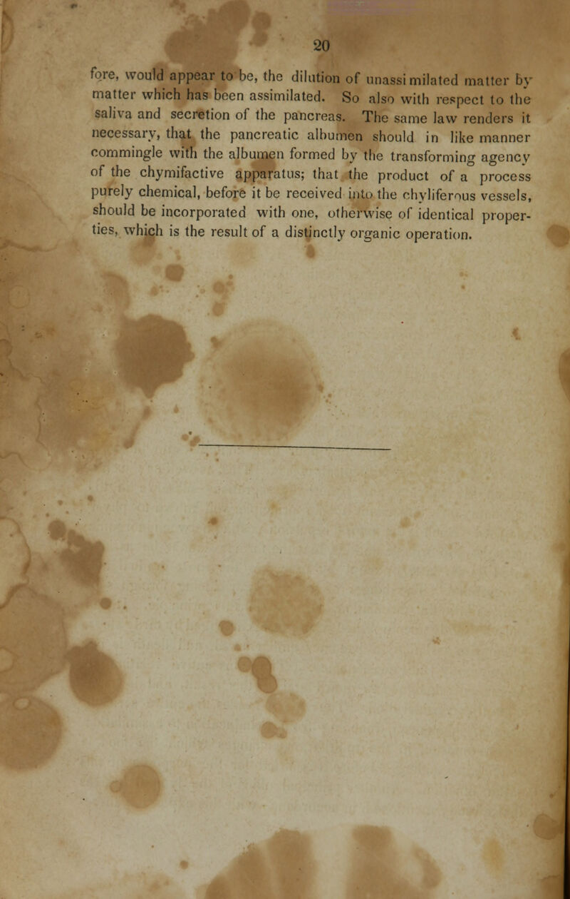 fore, would appear to be, the dilation of unassimilated matter by matter which has been assimilated. So also with respect to the saliva and secretion of the pancreas. The same law renders it necessary, that the pancreatic albumen should in like manner commingle with the albumen formed by the transforming agencv of the chymifactive apparatus; that the product of a process purely chemical, before it be received into the chyliferous vessels, should be incorporated with one, otherwise of identical proper- ties, whjch is the result of a distinctly organic operation. ift JL