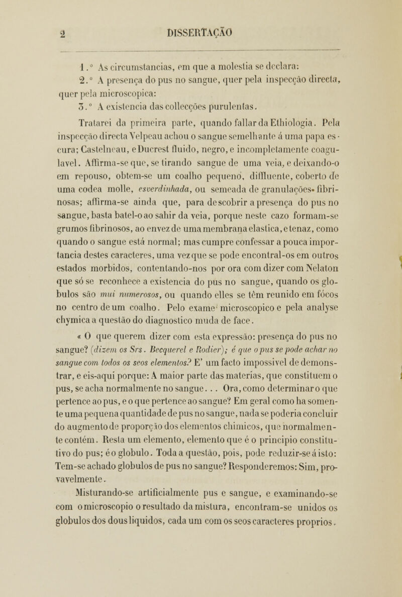 1. ° As circumstancias, em que a moléstia se declara: 2.° A presença do pus no sangue, quer pela inspecção directa, quer pela microscópica: 3. ° A existência das collecções purulentas. Tratarei da primeira parte, quando fallar da Ethiologia. Pela inspecção directa Yelpeau achou o sangue semelhante á uma papa es • cura; Castelneau, eDucrest fluido, negro, e incompletamente coagu- lavel. Affirma-se que, se tirando sangue de uma veia, e deixando-o em repouso, obtem-se um coalho pequeno, diffluente, coberto de uma côdea molle, esverdinhada, ou semeada de granulações» fibri- nosas; affirma-se ainda que, para de scobrir a presença do pus no sangue, basta batel-oao sahir da veia, porque neste cazo formam-se grumos íibrinosos, ao envezdc uma membrana elástica, e tenaz, como quando o sangue está normal; mas cumpre confessar a pouca impor- tância destes caracteres, uma vez que se pode encontral-os em outros estados mórbidos, contentando-nos por ora com dizer com Nelaton que só se reconhece a existência do pus no sangue, quando os gló- bulos são mui numerosos, ou quando elles se tem reunido em focos no centro de um coalho. Pelo exame microscópico e pela analyse chymica a questão do diagnostico muda de face. « O que querem dizer com esta expressão: presença do pus no sangue? (dizem os Srs. Becquerel e Rodier); é que opus se pode achar no sangue com todos os seos elementos? E' um facto impossível de demons- trar, e eis-aquí porque: A maior parte das matérias, que constituem o pus, se acha normalmente no sangue. .. Ora, como determinar o que pertence ao pus, e o que pertence ao sangue? Em geral como ha somen- te uma pequena quantidade de pus no sangue, nada se poderia concluir do augmentode proporção dos elementos chimicos, que normalmen- te contém. Resta um elemento, elemento que é o principio constitu- tivo do pus; éo glóbulo. Toda a questão, pois, pode reduzir-seáisto: Tem-se achado glóbulos de pus no sangue? Responderemos: Sim, pro- vavelmente . Misturando-se artificialmente pus e sangue, e examinando-se com o microscópio o resultado da mistura, encontram-se unidos os glóbulos dos dous líquidos, cada um com os seos caracteres próprios.