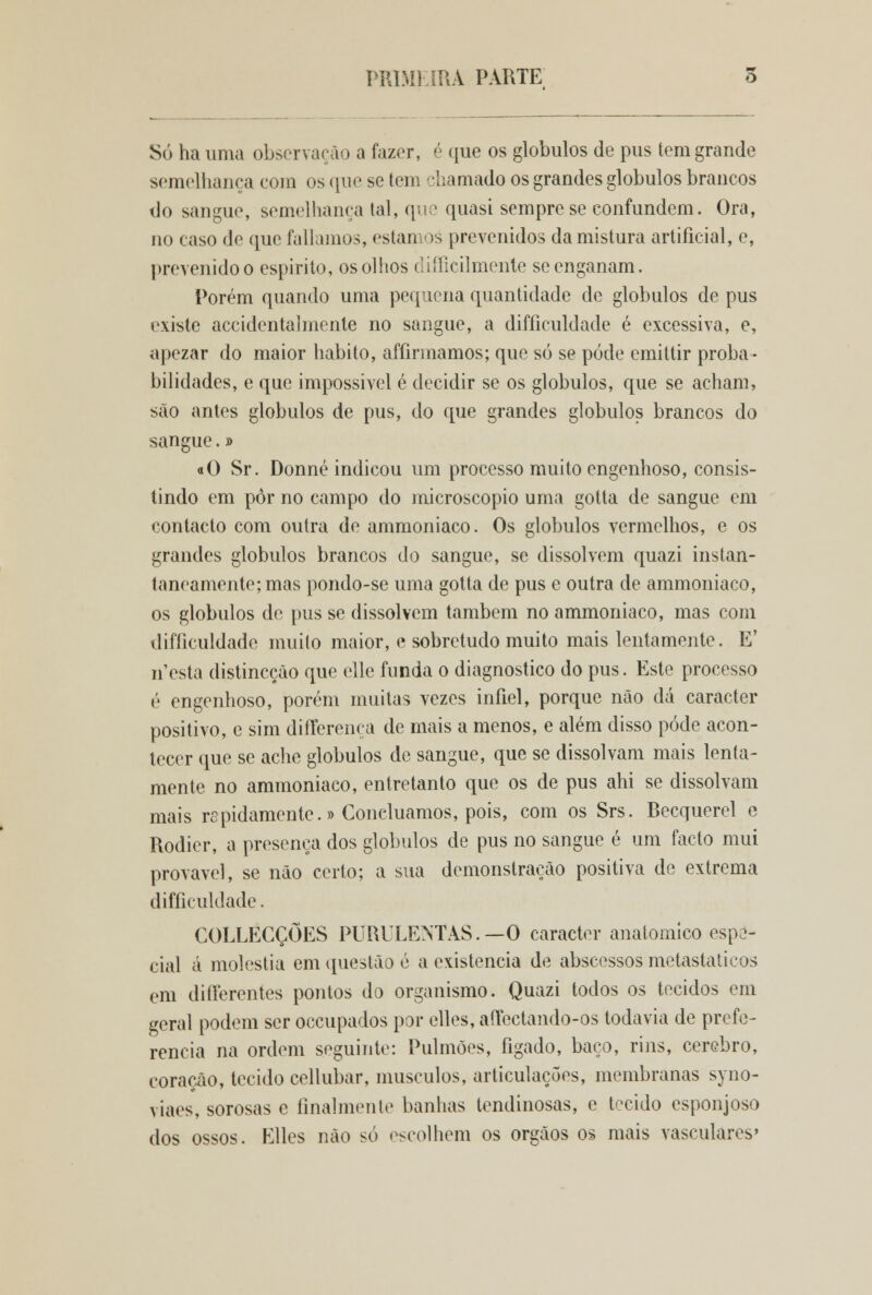 PRIMEIRA PARTE 5 Só ha uma observação a fazer, é que os glóbulos de pus tem grande semelhança com os que se tem chamado os grandes glóbulos brancos do sangue, semelhança tal, que quasi sempre se confundem. Ora, no caso de que falíamos, estamos prevenidos da mistura artificial, e, prevenido o espirito, os olhos difíicilmente se enganam. Porém quando uma pequena quantidade de glóbulos de pus existe accidentalmente no sangue, a difficuldade é excessiva, e, apezar do maior habito, affirmamos; que só se pôde emittir proba- bilidades, e que impossivel é decidir se os glóbulos, que se acham, são antes glóbulos de pus, do que grandes glóbulos brancos do sangue.» «O Sr. Donné indicou um processo muito engenhoso, consis- tindo em pôr no campo do microscópio uma gotta de sangue em contacto com outra de ammoniaco. Os glóbulos vermelhos, e os grandes glóbulos brancos do sangue, se dissolvem quazi instan- taneamente; mas pondo-se uma gotta de pus e outra de ammoniaco, os glóbulos de pus se dissolvem também no ammoniaco, mas com difficuldade muito maior, e sobretudo muito mais lentamente. E' nesta distincçào que elle funda o diagnostico do pus. Este processo é engenhoso, porém muitas vezes infiel, porque não dá caracter positivo, e sim differença de mais a menos, e além disso pôde acon- tecer que se ache glóbulos de sangue, que se dissolvam mais lenta- mente no ammoniaco, entretanto que os de pus ahi se dissolvam mais rspidamcnte.» Concluamos, pois, com os Srs. Becquerel e Rodier, a presença dos glóbulos de pus no sangue é um facto mui provável, se não certo; a sua demonstração positiva de extrema difficuldade. COLLECÇÕES PURULENTAS.—O caracter anatómico espe- cial á moléstia em questão é a existência de abscessos metastaticos em diflferentes pontos do organismo. Quazi todos os tecidos em geral podem ser occupados por elles, aftectando-os todavia de prefe- rencia na ordem seguinte: Pulmões, fígado, baço, rins, cérebro, coração, tecido cellubar, músculos, articulações, membranas syno- viaes, sorosas e finalmente banhas tendinosas, e tecido esponjoso dos ossos. Elles não só escolhem os órgãos os mais vasculares'