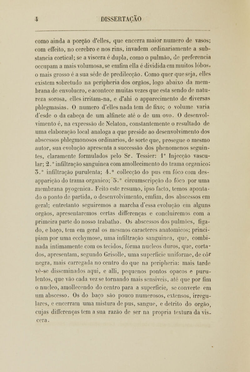 como ainda a porção d'elles, que encerra maior numero de vasos; com effeito, no cérebro e nos rins, invadem ordinariamente a sub- stancia cortical; se a víscera é dupla, como o pulmão, de preferencia occupam a mais volumosa, se emíim ella é dividida em muitos lobos, o mais grosso é a sua sede de predilecção. Como quer que seja, clles existem sobretudo na pcripheria dos órgãos, logo abaixo da mem- brana de envolucro, e acontece muitas vezes que esta sendo de natu- reza sorosa, elles irritam-na, e d'ahi o apparecimento de diversas phlegmasias. O numero d'elles nada tem de fixo; o volume varia d'esde o da cabeça de um alfinete até o de um ovo. O desenvol- vimento é, na expressão de Nelaton, constantemente o resultado de uma elaboração local análoga a que preside ao desenvolvimento dos abscessos phlegmonosos ordinários, de sorte que, prosegue o mesmo autor, sua evolução apresenta a suecessão dos phenomenos seguin- tes, claramente formulados pelo Sr. Tessier: Io Injecção vascu- lar; 2. ° infiltração sanguínea com amollecimento do trama orgânico; 5.° infiltração purulenta; 4.° collecção do pus em foco com des- apparição do trama orgânico; 5.° circumscripção do foco por uma membrana pyogenica. Feito este resumo, ipso facto, temos aponta- do o ponto de partida, o desenvolvimento, emíim, dos abscessos em geral; entretanto seguiremos a marcha d'essa evolução em alguns órgãos, apresentaremos certas diíTerenças e concluiremos com a primeira parte do nosso trabatho. Os abscessos dos pulmões, fíga- do, e baço, tem em geral os mesmos caracteres anatómicos; princi- piam por uma ecchymose, uma infiltração sanguínea, que, combi- nada intimamente com os tecidos, forma núcleos duros, que, corta- dos, apresentam, segundo Grisolle, uma superfície uniforme, de còr negra, mais carregada no centro do que na peripheria: mais tarde vè-se disseminados aqui, e alli, pequenos pontos opacos e puru- lentos, que vão cada vez se tornando mais sensíveis, até que por fim o núcleo, amollecendo do centro para a superfície, se converte em um abscesso. Os do baço são pouco numerosos, extensos, irregu- lares, e encerram uma mistura depus, sangue, e detrito do órgão, cujas diíTerenças tem a sua razão de ser na própria textura da vís- cera.