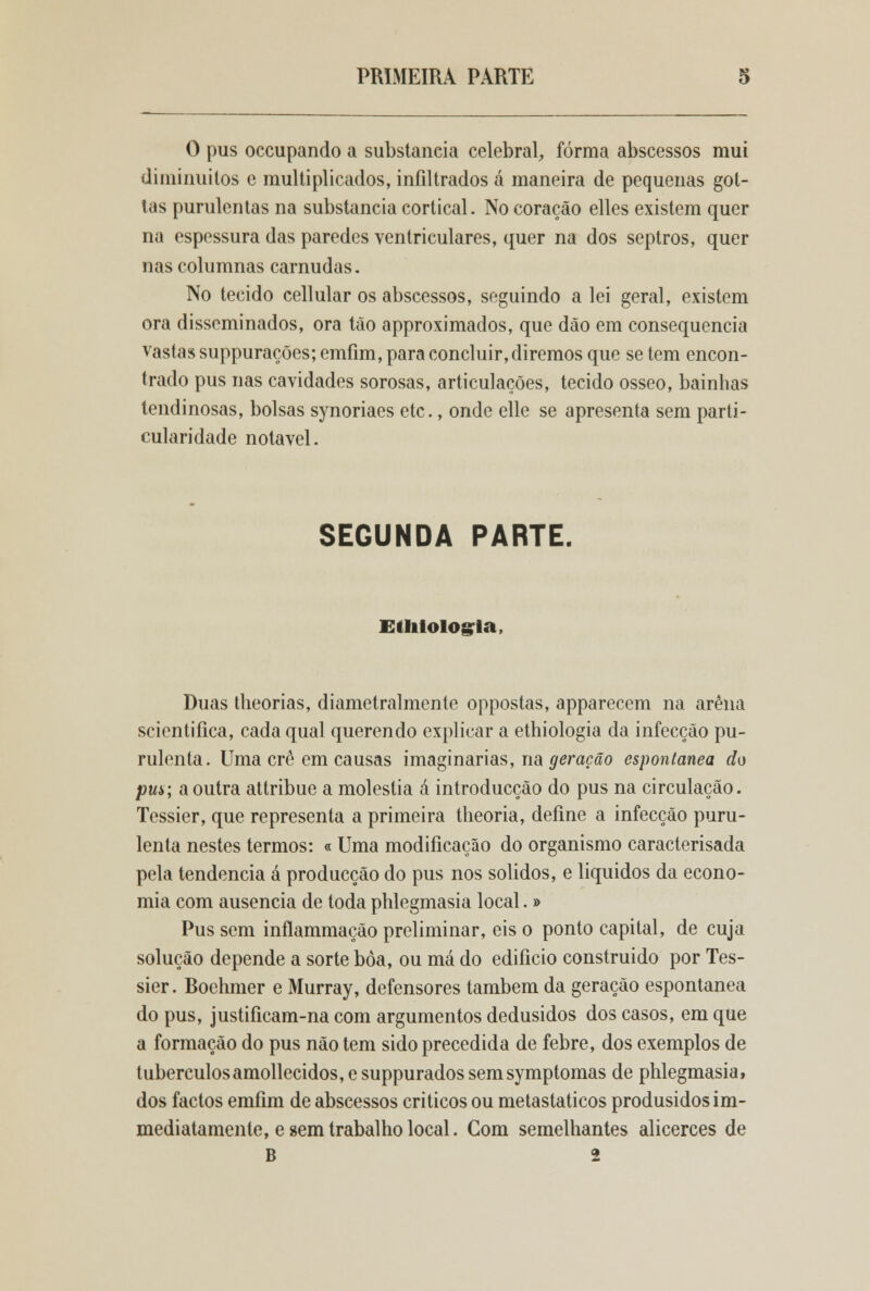 O pus occupando a substancia celebrai, forma abscessos mui diminuitos e multiplicados, infiltrados á maneira de pequenas got- tas purulentas na substancia cortical. No coração elles existem quer na espessura das paredes ventriculares, quer na dos septros, quer nas columnas carnudas. No tecido cellular os abscessos, seguindo a lei geral, existem ora disseminados, ora tão approximados, que dão em consequência vastas suppurações; emfim, para concluir, diremos que se tem encon- trado pus nas cavidades sorosas, articulações, tecido ósseo, bainhas lendinosas, bolsas synoriaes etc., onde elle se apresenta sem parti- cularidade notável. SEGUNDA PARTE. Etliiologia, Duas theorias, diametralmente oppostas, apparecem na arena scicntifica, cada qual querendo explicar a ethiologia da infecção pu- rulenta. Uma cré em causas imaginarias, na geração espontânea do pus; a outra attribue a moléstia á introducção do pus na circulação. Tessier, que representa a primeira theoria, define a infecção puru- lenta nestes termos: « Uma modificação do organismo caracterisada pela tendência á producção do pus nos sólidos, e líquidos da econo- mia com ausência de toda phlegmasia local. » Pus sem inflamniação preliminar, eis o ponto capital, de cuja solução depende a sorte bòa, ou má do edifício construído por Tes- sier. Boehmer e Murray, defensores também da geração espontânea do pus, justificam-na com argumentos dedusidos dos casos, em que a formação do pus não tem sido precedida de febre, dos exemplos de tuberculosamollecidos,esuppuradossemsymptomas de phlegmasia, dos factos emfim de abscessos críticos ou metastaticos produsidosim- mediatamenle, e sem trabalho local. Com semelhantes alicerces de B 2