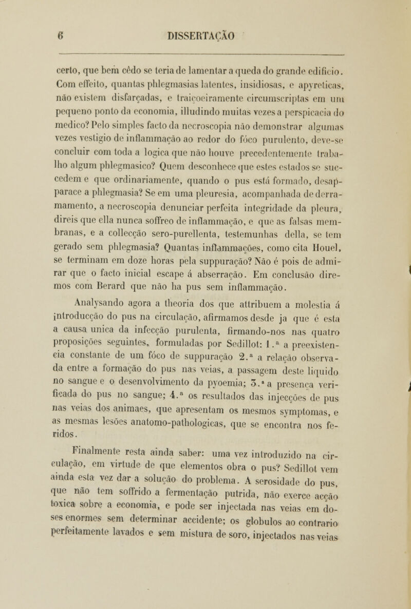 certo, que bem cedo se teria de lamentara queda do grande edificio. ComeíTeito, quantas plilogmasias latentes, insidiosas, e apyreticas, não existem disfarçadas, e traiçoeiramente circumscriplas em um pequeno ponto da economia, illudindo muitas vezes a perspicácia do medico? Pelo simples facto da necroscopia não demonstrar algumas vezes vestígio de inflammaçào ao redor do foco purulento, deve-se concluir com toda a lógica que não houve precedentemente traba- lho algum phlegmasico? Quem desconhece que estes estados se sue- cedem e que ordinariamente, quando o pus está formado, desap- parace a phlegmasia? Se em uma pleuresia, acompanhada de derra- mamento, a necroscopia denunciar perfeita integridade da pleura, direis que ella nunca soffreo de inílammação, e que as falsas mem- branas, e a collecção sero-purellenta, testemunhas delia, se tem gerado sem phlegmasia? Quantas inftammações, como cita Houel, se terminam em doze horas pela suppuração? Não é pois de admi- rar que o facto inicial escape á abserração. Em conclusão dire- mos com Berard que não ha pus sem inílammação. Analysando agora a theoria dos que attribuem a moléstia á introducção do pus na circulação, afirmamos desde ja que é esta a causa única da infecção purulenta, firmando-nos nas quatro proposições seguintes, formuladas por Sedillot: l.a a preexistên- cia constante de um foco de suppuração 2.a a relação observa- da entre a formação do pus nas veias, a passagem deste liquido no sangue e o desenvolvimento da pyoemia; 5. a presença veri- ficada do pus no sangue; 4.a os resultados das injecções de pus nas veias dos animaes, que apresentam os mesmos symptomas, e as mesmas lesões anatomo-pathologicas, que se encontra nos fe- ridos. Finalmente resta ainda saber: uma vez introduzido na cir- culação, em virtude de que elementos obra o pus? Sedillot vem ainda esta vez dar a solução do problema. A serosidade do pus que não tem soffrido a fermentação pútrida, não exerce acção toxica sobre a economia, e pode ser injectada nas veias em do- ses enormes sem determinar accidente; os glóbulos ao contrario perfeitamente lavados e sem mistura de soro, injectados nas veias