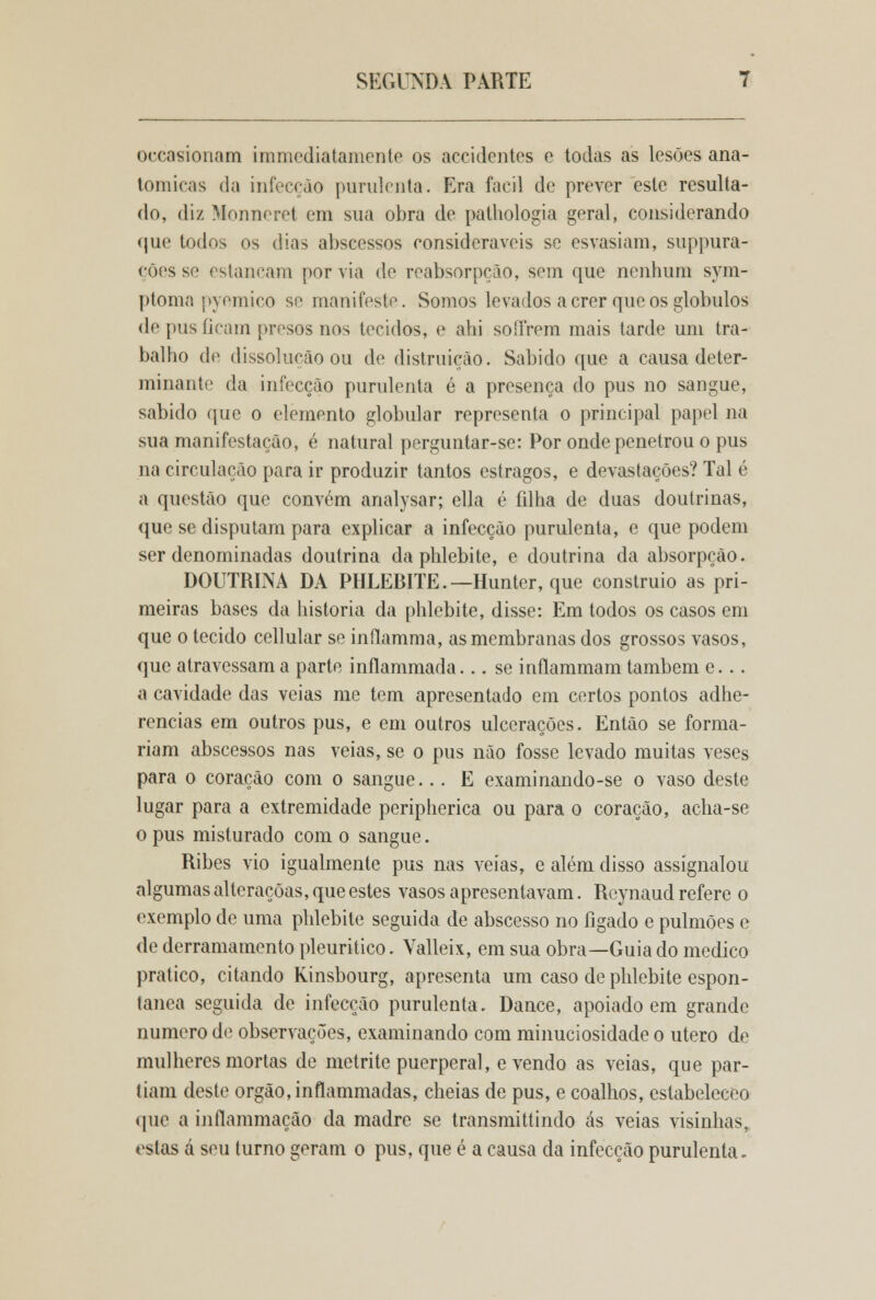 oecasionam immediatamente os accidcntes e todas as lesões ana- tómicas da infecção purulenta. Era fácil de prever este resulta- do, diz Monneret em sua obra de pathologia geral, considerando que todos os dias abscessos consideráveis se esvasiam, suppura- ções se estancam por via de reabsorpção, sem que nenhum sym- ptomn pyemico se manifeste. Somos levados a crer que os glóbulos de pus ficam presos nos tecidos, e ahi soffrem mais tarde um tra- balho de dissolução ou de distruiçào. Sabido que a causa deter- minante da infecção purulenta é a presença do pus no sangue, sabido que o elemento globular representa o principal papel na sua manifestação, é natural perguntar-se: Por onde penetrou o pus na circulação para ir produzir tantos estragos, e devastações? Tal é a questão que convém analysar; ella é filha de duas doutrinas, que se disputam para explicar a infecção purulenta, e que podem ser denominadas doutrina da phlebite, e doutrina da absorpção. DOUTRINA DA PHLEBITE.—Hunter, que construio as pri- meiras bases da historia da phlebite, disse: Em todos os casos em que o tecido cellular se inílamma, as membranas dos grossos vasos, que atravessam a parte inílammada... se inílammam também e. .. a cavidade das veias me tem apresentado em certos pontos adhe- rencias em outros pus, e em outros ulcerações. Então se forma- riam abscessos nas veias, se o pus não fosse levado muitas veses para o coração com o sangue... E examinando-se o vaso deste lugar para a extremidade peripherica ou para o coração, acha-se o pus misturado com o sangue. Ribes vio igualmente pus nas veias, e além disso assígnalou algumas alleraçõas, que estes vasos apresentavam. Reynaud refere o exemplo de uma phlebite seguida de abscesso no fígado e pulmões e de derramamento pleuritico. Valleix, em sua obra—Guiado medico pratico, citando Kinsbourg, apresenta um caso de phlebite espon- tânea seguida de infecção purulenta. Dance, apoiado em grande numero de observações, examinando com minuciosidade o útero de mulheres mortas de metrite puerperal, e vendo as veias, que par- tiam deste órgão, inflammadas, cheias de pus, e coalhos, estabeleceo que a inflammação da madre se transmittindo ás veias visinhas, <islas á seu turno geram o pus, que é a causa da infecção purulenta.
