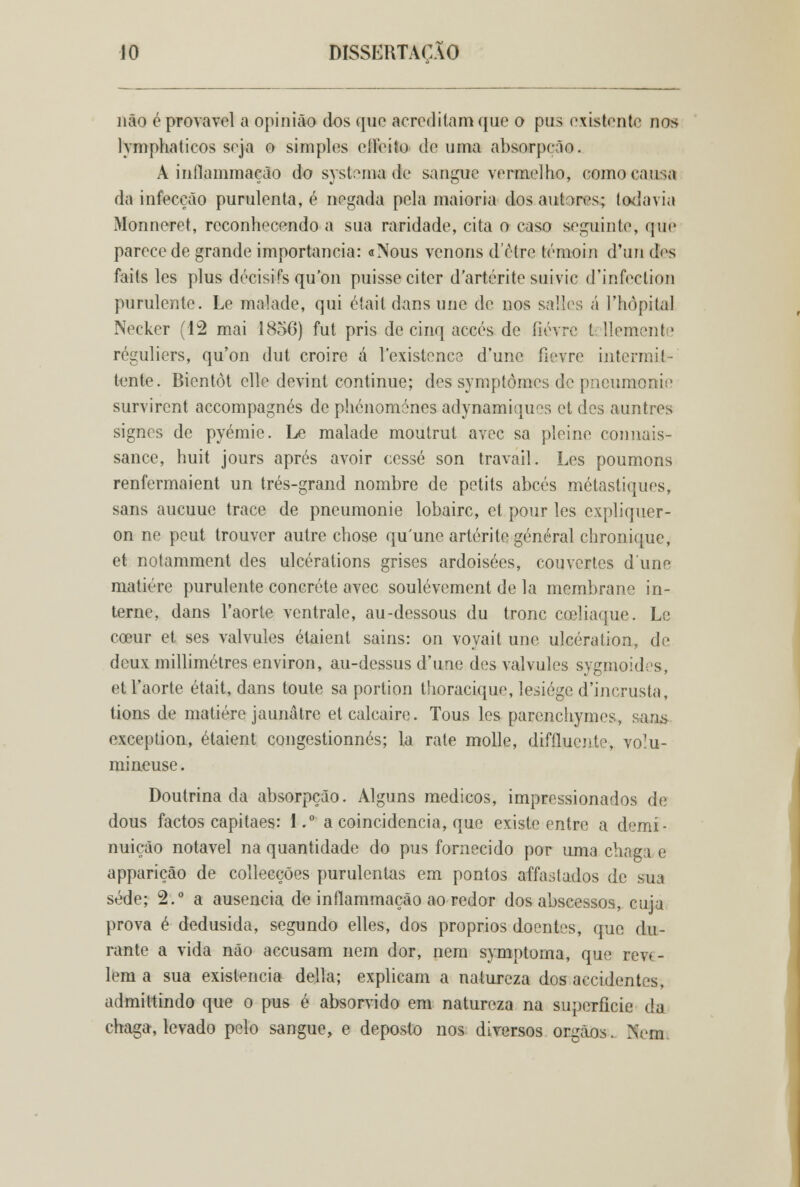 não é provável a opinião dos que acreditam que o pus existente nos lymphaticos soja o simples eífeíto de uma absorpcão. A inflammaeão do systema de sangue vermelho, como causa da infecção purulenta, é negada pela maioria dos anidros; todavia Monneret, reconhecendo a sua raridade, cita o caso seguinte, qoie parece de grande importância: «Nous venons d'être témoin d'un des faits les plus décisifs qu'on puisseciter dartérite suivic d'infeclion purulente. Le malade, qui était dans une de nos sales á 1'hòpilal Neckcr (12 mai 1856) fut pris de cinq accés de íiévro fccllemente réguliers, qu'on dut croire á 1'existence d'une ílevre intermit- tente. Bientôt elle devint continue; des symptômes de pneumonii' survirent accompagnés de phénomónes adynamiques et des auntres signes de pyémie. Le malade moutrut avec sa pleine connais- sance, huit jours aprés avoir cesse son traváil. Les poumons renfermaient un trés-grand nombre de petits abcés métastiquos, sans aucuue trace de pneumonie lobairc, et pour les expliquer- on ne peut trouver autre chose qu'une arterite general chronique, et notamment des ulcérations grises ardoisées, couvertes dune matiére purulente concréte avec soulévement de la membrane in- terne, dans 1'aorte ventrale, au-dessous du trone cceliaque. Le cceur et ses valvules étaient sains: on voyait une ulcération, de deux millimétres environ, au-dessus d'une des valvules sygmoidrs, et 1'aorte était, dans toute sa portion thoracique, lesiége d'incrusta, tions de matiére jaunâtre etealeaire. Tous les parenchymes, sans exception, étaient congestionnés; la rate molle, difíluente, vo^u- mineuse. Doutrinada absorpcão. Alguns médicos, impressionados de dous factos capitães: 1.° a coincidência, que existe entre a demí- nuição notável na quantidade do pus fornecido por uma chaga e apparição de collecções purulentas em pontos affastados de sua sede; 2.° a ausência de inflammaeão ao redor dos abscessos, cuja prova é dedusida, segundo elles, dos próprios doentes, que du- rante a vida não aceusam nem dor, nem symptoma, que reve- lem a sua existência delia; explicam a natureza dos accidentes, admittindo que o pus é absorvido em natureza na superfície da chaga, levado pelo sangue, e deposto nos diversos órgãos. Nem