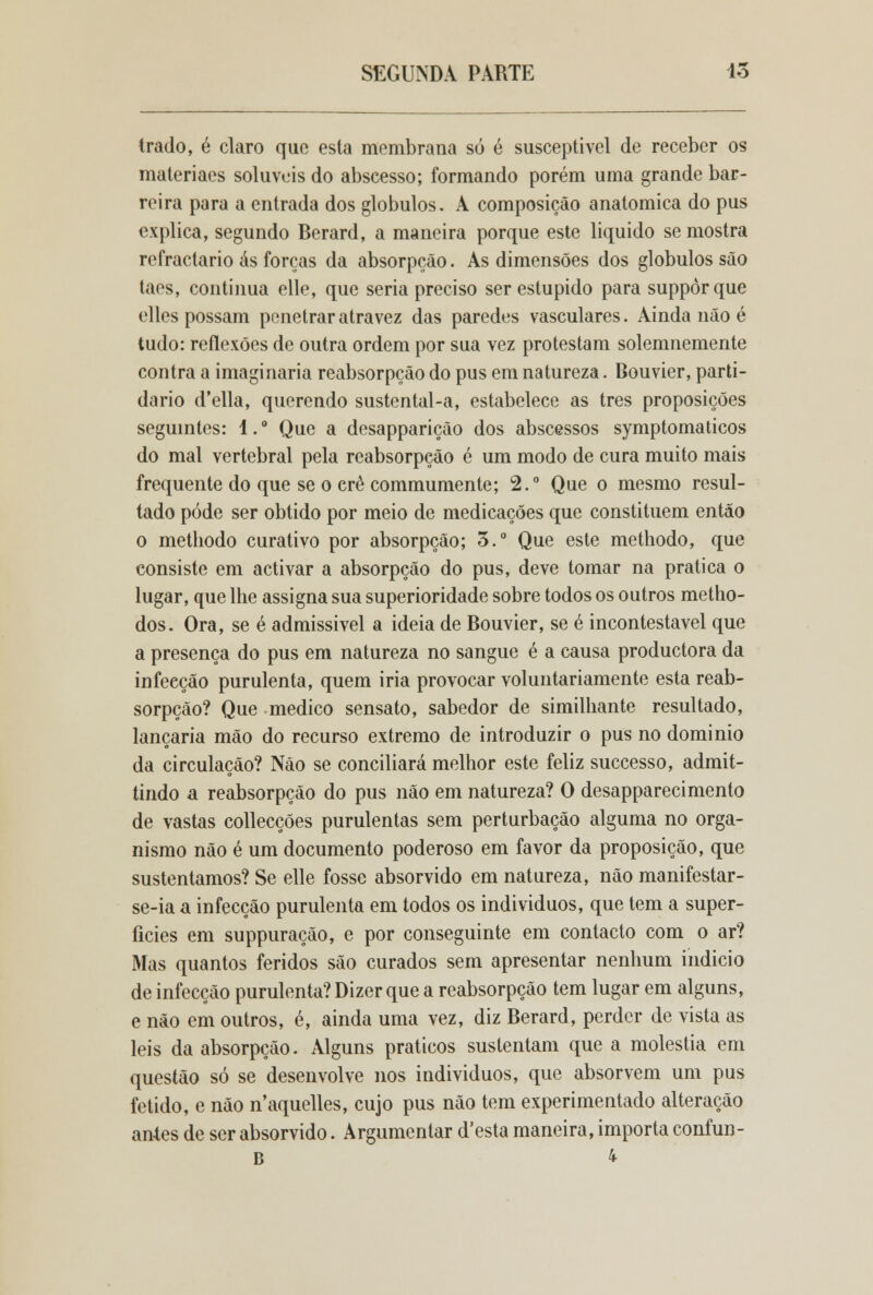 trado, é claro que esta membrana só é susceptível de receber os materiaes solúveis do abscesso; formando porém uma grande bar- reira para a entrada dos glóbulos. A composição anatómica do pus explica, segundo Berard, a maneira porque este liquido se mostra refractário ás forcas da absorpção. As dimensões dos glóbulos são taes, continua elle, que seria preciso ser estúpido para suppòrque elles possam penetrar atra vez das paredes vasculares. Ainda não é tudo: reflexões de outra ordem por sua vez protestam solemnemente contra a imaginaria reabsorpção do pus em natureza. Bouvier, parti- dário d'ella, querendo sustental-a, estabelece as três proposições seguintes: 1. ° Que a desapparição dos abscessos symptomaticos do mal vertebral pela reabsorpção é um modo de cura muito mais frequente do que se o cré commumente; 2.° Que o mesmo resul- tado pode ser obtido por meio de medicações que constituem então o methodo curativo por absorpção; 3.° Que este methodo, que consiste em activar a absorpção do pus, deve tomar na pratica o lugar, que lhe assigna sua superioridade sobre todos os outros metho- dos. Ora, se é admissível a ideia de Bouvier, se é incontestável que a presença do pus em natureza no sangue é a causa productora da infeeção purulenta, quem iria provocar voluntariamente esta reab- sorpção? Que medico sensato, sabedor de similhante resultado, lançaria mão do recurso extremo de introduzir o pus no domínio da circulação? Não se conciliará melhor este feliz successo, admit- tindo a reabsorpção do pus não em natureza? O desapparecimento de vastas collecções purulentas sem perturbação alguma no orga- nismo não é um documento poderoso em favor da proposição, que sustentamos? Se elle fosse absorvido em natureza, não manifestar- se-ia a infecção purulenta em todos os individuos, que tem a super- fícies em suppuração, e por conseguinte em contacto com o ar? Mas quantos feridos são curados sem apresentar nenhum indicio de infecção purulenta? Dizer que a reabsorpção tem lugar em alguns, e não em outros, é, ainda uma vez, diz Berard, perder de vista as leis da absorpção. Alguns práticos sustentam que a moléstia em questão só se desenvolve nos individuos, que absorvem um pus fétido, e não naquelles, cujo pus não tem experimentado alteração antes de ser absorvido. Argumentar d'esta maneira, importa confun- B 4