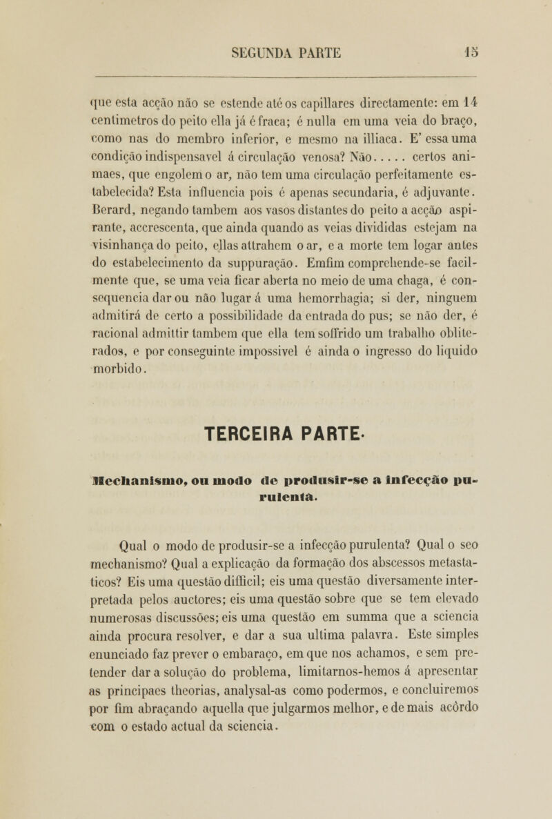 que esta acção não se estende até os capillares directamente: em 14 centímetros do peito cila já 6 fraca; é nulla em uma veia do braço, como nas do membro inferior, e mesmo na illiaca. E'essa uma condição indispensável á circulação venosa? Não certos ani- maes, que engolem o ar, não tem uma circulação perfeitamente es- tabelecida? Esta influencia pois é apenas secundaria, é adjuvante. Berard, negando também aos vasos distantes do peito a acçãx) aspi- rante, acerescenta, que ainda quando as veias divididas estejam na visinhancado peito, cilas attrahem o ar, ea morte tem logar antes do estabelecimento da suppuração. Emfim comprchende-se facil- mente que, se uma veia ficar aberta no meio de uma chaga, é con- sequência dar ou não lugar á uma hemorrhagia; si der, ninguém admitirá de certo a possibilidade da entrada do pus; se não der, é racional admiltir também que cila tem soffrido um trabalho oblite- rados, e por conseguinte impossivel é ainda o ingresso do liquido mórbido. TERCEIRA PARTE Hochanisnio, ou niodo d© urodusir-se a infecção pu- rulenta. Qual o modo de produsir-se a infecção purulenta? Qual o seo mechanismo? Qual a explicação da formação dos abscessos metasta- ticos? Eis uma questão difficil; eis uma questão diversamente inter- pretada pelos auetores; eis uma questão sobre que se tem elevado numerosas discussões; eis uma questão em summa que a sciencia ainda procura resolver, e dar a sua ultima palavra. Este simples enunciado faz prever o embaraço, em que nos achamos, e sem pre- tender dar a solução do problema, limitarnos-hemos á apresentar as principaes theorias, analysal-as como podermos, e concluiremos por fim abraçando aquella que julgarmos melhor, e de mais acordo com o estado actual da sciencia.