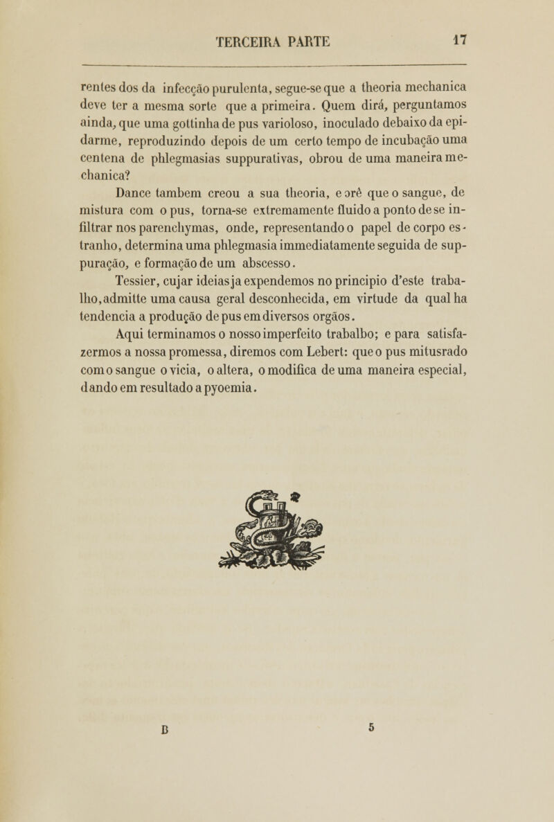 rentes dos da infecção purulenta, segue-se que a theoria mechanica deve ter a mesma sorte que a primeira. Quem dirá, perguntamos ainda, que uma gottinha de pus varioloso, inoculado debaixo da epi- darme, reproduzindo depois de um certo tempo de incubação uma centena de phlegmasias suppurativas, obrou de uma maneira me- chanica? Dance também creou a sua theoria, e orê que o sangue, de mistura com opus, torna-se extremamente fluido a ponto de se in- filtrar nos parenchy mas, onde, representando o papel de corpo es- tranho, determina uma phlegmasia immediatamente seguida de sup- puração, e formação de um abscesso. Tessier, cujar ideias ja expendemos no principio d'este traba- lho, admitte uma causa geral desconhecida, em virtude da qual ha tendência a produção de pus em diversos órgãos. Aqui terminamos o nosso imperfeito trabalho; e para satisfa- zermos a nossa promessa, diremos com Lebert: que o pus mitusrado com o sangue o vicia, o altera, o modifica de uma maneira especial, dando em resultado a pyoemia. D