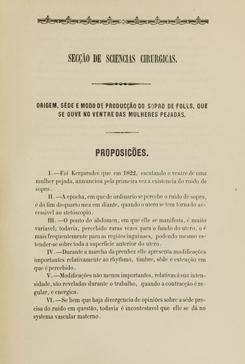 ORIGEM, SÉOE E MODO DE PRODUCÇÃO DO SOPRO DE FOLES, QUE SE OUVE NO VENTRE DAS MULHERES PEJADAS. PROPOSIÇÕES. I.—Foi Kergaraclec que em 1822, escutando o ventre de uma mulher pejada, annunciou pela primeira vez a existência do ruido do sopro. II. —A epocha, em que de ordinário se percebe o ruido de sopro, é do fim do quarto mez em diante, quando o útero se tem tornado ac- cessivel ao stetóscopio. III.—O ponto do abdómen, em que elle se manifesta, é muito variável; todavia, percebido raras vezes para o fundo do útero, o é mais frequentemente para as regiões inguinaes, podendo mesmo es- tender-se sobre toda a superfície anterior do útero. IV. —Durante a marcha da prenhez elle apresenta modificações importantes relativamente ao rhythmo, timbre, sede e extenção em que é percebido. V. —Modificações não menos importantes, relativas á sua inten- sidade, são reveladas durante o trabalho, quando a contracção é re- gular, e enérgica. VI. —Se bem que haja divergência de opiniões sobre a sede pre- cisa do ruido em questão, todavia é incontestável que elle se dá no systema vascular materno.