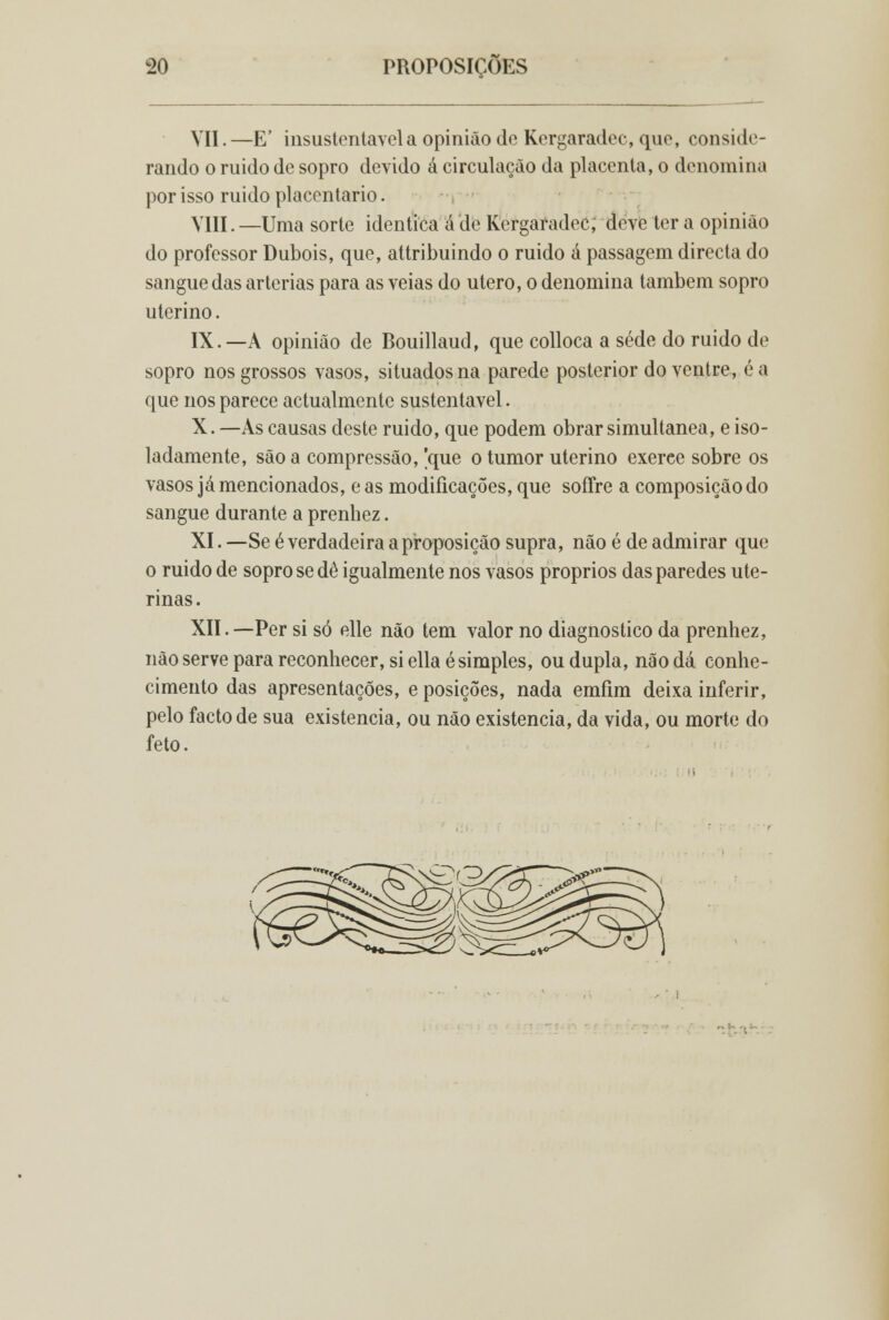 VII. —E' insustentável a opinião de Kergaradec, que, conside- rando o ruido de sopro devido á circulação da placenta, o denomina por isso ruido placentario. VIII. —Uma sorte idêntica á de Kergaradec; deve ter a opinião do professor Dubois, que, attribuindo o ruido á passagem directa do sangue das artérias para as veias do útero, o denomina também sopro uterino. IX.—A opinião de Bouillaud, que colloca a sede do ruido de sopro nos grossos vasos, situados na parede posterior do ventre, é a que nos parece actualmente sustentável. X. —As causas deste ruido, que podem obrar simultânea, e iso- ladamente, são a compressão, [que o tumor uterino exerce sobre os vasos já mencionados, e as modificações, que soffre a composição do sangue durante a prenhez. XI. —Se é verdadeira a proposição supra, não é de admirar que o ruido de sopro se dê igualmente nos vasos próprios das paredes ute- rinas. XII.—Per si só elle não tem valor no diagnostico da prenhez, não serve para reconhecer, si ellaé simples, ou dupla, não dá conhe- cimento das apresentações, e posições, nada emfim deixa inferir, pelo facto de sua existência, ou não existência, da vida, ou morte do feto.