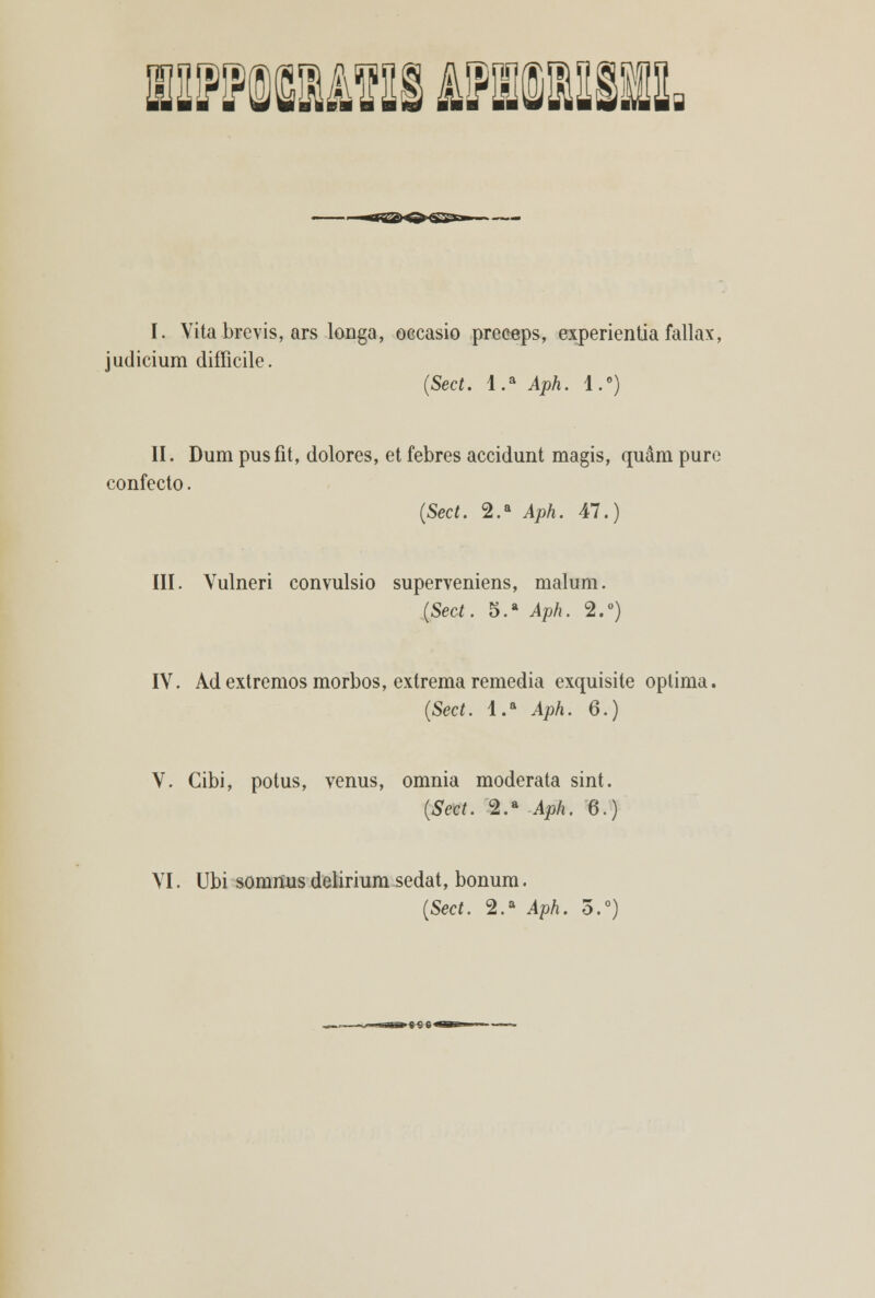 1UFMUVIIS AMUSBIl I. Vita brevis, ars longa, occasio preceps, experientiafallax, judicium difficile. (Sect. l.a Aph. l.°) II. Dum pusfit, dolores, et febres accidunt magis, quâm puré confecto. (Sect. 2.a Aph. 47.) III. Vulneri convulsio superveniens, malum. {Sect. 5.a Aph. 2.°) IV. Ad extremos morbos, extrema remedia exquisite óptima. (Sect. l.a Aph. 6.) V. Gibi, potus, vénus, omnia moderata sint. {Sect. 2.a Aph. 6.) VI. Ubi somnus delirium sedat, bonum. (Sect. 2.a Aph. 3.°)