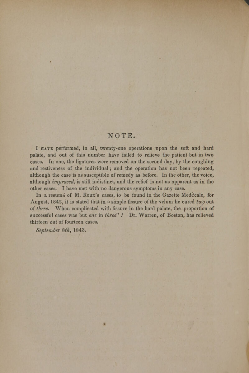 NOTE. I have performed, in all, twenty-one operations upon the soft and hard palate, and out of this number have failed to relieve the patient but in two cases. In one, the ligatures were removed on the second day, by the coughing and restiveness of the individual; and the operation has not been repeated, although the case is as susceptible of remedy as before. In the other, the voice, although improved, is still indistinct, and the relief is not as apparent as in the other cases. I have met with no dangerous symptoms in any case. In a resume of M. Roux's cases, to be found in the Gazette Medecale, for August, 1842, it is stated that in  simple fissure of the velum he cured two out of three. When complicated with fissure in the hard palate, the proportion of successful cases was but one in three .' Dr. Warren, of Boston, has relieved thirteen out of fourteen cases. September 8th, 1843.