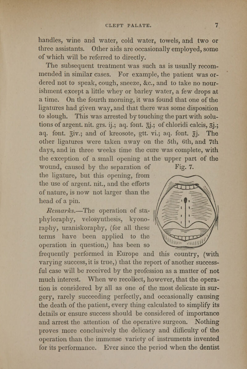 handles, wine and water, cold water, towels, and two or three assistants. Other aids are occasionally employed, some of which will be referred to directly. The subsequent treatment was such as is usually recom- mended in similar cases. For example, the patient was or- dered not to speak, cough, sneeze, &c, and to take no nour- ishment except a little whey or barley water, a few drops at a time. On the fourth morning, it was found that one of the ligatures had given way, and that there was some disposition to slough. This was arrested by touching the part with solu- tions of argent, nit. grs. ij.; aq. font. §j.; of chloridi calcis, 3j.; aq. font, giv.; and of kreosote, gtt. vi.; aq. font. fj. The other ligatures were taken away on the 5th, 6th, and 7th days, and in three weeks time the cure was complete, with the exception of a small opening at the upper part of the wound, caused by the separation of Fig. 7. the ligature, but this opening, from the use of argent, nit., and the efforts of nature, is now not larger than the head of a pin. Remarks.—The operation of sta- phyloraphy, velosynthesis, kyono- raphy, uraniskoraphy, (for all these terms have been applied to the operation in question,) has been so frequently performed in Europe and this country, (with varying success, it is true,) that the report of another success- ful case will be received by the profession as a matter of not much interest. When we recollect, however, that the opera- tion is considered by all as one of the most delicate in sur- gery, rarely succeeding perfectly, and occasionally causing the death of the patient, every thing calculated to simplify its details or ensure success should be considered of importance and arrest the attention of the operative surgeon. Nothing proves more conclusively the delicacy and difficulty of the operation than the immense variety of instruments invented for its performance. Ever since the period when the dentist