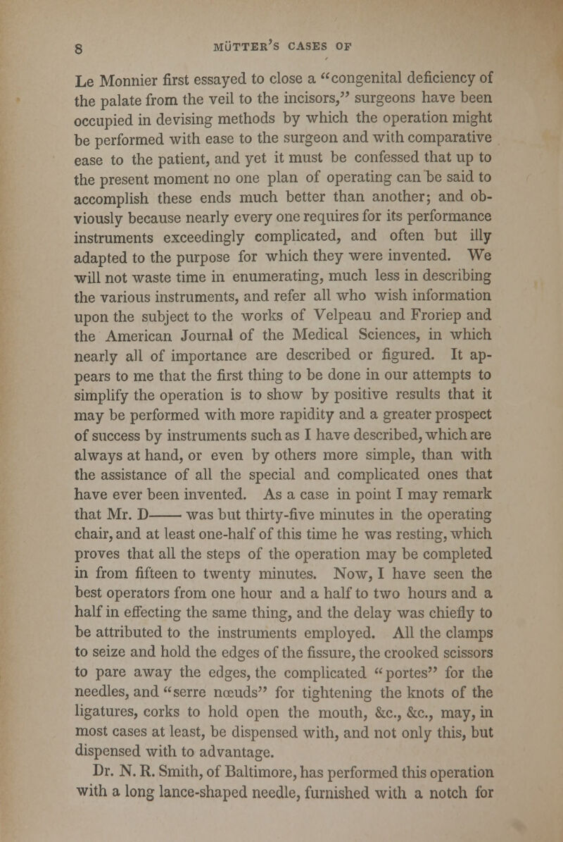 Le Monnier first essayed to close a congenital deficiency of the palate from the veil to the incisors, surgeons have been occupied in devising methods by which the operation might be performed with ease to the surgeon and with comparative ease to the patient, and yet it must be confessed that up to the present moment no one plan of operating can be said to accomplish these ends much better than another; and ob- viously because nearly every one requires for its performance instruments exceedingly complicated, and often but illy adapted to the purpose for which they were invented. We will not waste time in enumerating, much less in describing the various instruments, and refer all who wish information upon the subject to the works of Velpeau and Froriep and the American Journal of the Medical Sciences, in which nearly all of importance are described or figured. It ap- pears to me that the first thing to be done in our attempts to simplify the operation is to show by positive results that it may be performed with more rapidity and a greater prospect of success by instruments such as I have described, which are always at hand, or even by others more simple, than with the assistance of all the special and complicated ones that have ever been invented. As a case in point I may remark that Mr. D was but thirty-five minutes in the operating chair, and at least one-half of this time he was resting, which proves that all the steps of the operation may be completed in from fifteen to twenty minutes. Now, I have seen the best operators from one hour and a half to two hours and a half in effecting the same thing, and the delay was chiefly to be attributed to the instruments employed. All the clamps to seize and hold the edges of the fissure, the crooked scissors to pare away the edges, the complicated portes for the needles, and serre nceuds for tightening the knots of the ligatures, corks to hold open the mouth, &c, &c, may, in most cases at least, be dispensed with, and not only this, but dispensed with to advantage. Dr. N. R. Smith, of Baltimore, has performed this operation with a long lance-shaped needle, furnished with a notch for