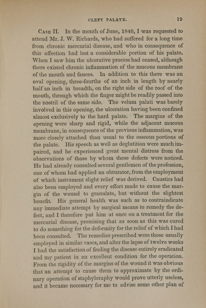 Case II. In the month of June, 1840,1 was requested to attend Mr. J. W. Richards, who had suffered for a long time from chronic mercurial disease, and who in consequence of this affection had lost a considerable portion of his palate. When I saw him the ulcerative process had ceased, although there existed chronic inflammation of the mucous membrane of the mouth and fauces. In addition to this there was an oval opening, three-fourths of an inch in length by nearly- half an inch in breadth, on the right side of the roof of the mouth, through which the finger might be readily passed into the nostril of the same side. The velum palati was barely involved in this opening, the ulceration having been confined almost exclusively to the hard palate. The margins of the opening were sharp and rigid, while the adjacent mucous membrane, in consequence of the previous inflammation, was more closely attached than usual to the osseous portions of the palate. His speech as well as deglutition were much im- paired, and he experienced great mental distress from the observations of those by whom these defects were noticed. He had already consulted several gentlemen of the profession, one of whom had applied an obturator, from the employment of which instrument slight relief was derived. Caustics had also been employed and every effort made to cause the mar- gin of the wound to granulate, but without the slightest benefit. His general health was such as to contraindicate any immediate attempt by surgical means to remedy the de- fect, and I therefore put him at once on a treatment for the mercurial disease, promising that as soon as this was cured to do something for the deformity for the relief of which I had been consulted. The remedies prescribed were those usually employed in similar cases, and after the lapse of twelve weeks I had the satisfaction of finding the disease entirely eradicated and my patient in an excellent condition for the operation. From the rigidity of the margins of the wound it was obvious that an attempt to cause them to approximate by the ordi- nary operation of staphyloraphy wonld prove utterly useless, and it became necessary for me to advise some other plan of