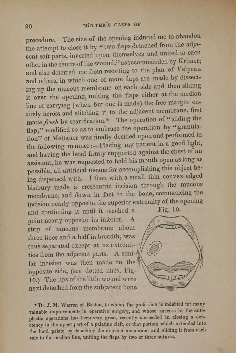 procedure. The size of the opening induced me to abandon the attempt to close it by «two flaps detached from the adja- cent soft parts, inverted upon themselves and united to each other in the centre of the wound, as recommended by Krimer; and also deterred me from resorting to the plan of Velpeau and others, in which one or more flaps are made by dissect- ing up the mucous membrane on each side and then sliding it over the opening, uniting the flaps either at the median line or carrying (when but one is made) the free margin en- tirely across and stitching it to the adjacent membrane, first made fresh by scarification.* The operation of « sliding the flap, modified so as to embrace the operation by granula- tion of Mettauer was finally decided upon and performed in the following manner:—Placing my patient in a good light, and having the head firmly supported against the chest of an assistant, he was requested to hold his mouth open as long as possible, all artificial means for accomplishing this object be- ing dispensed with. I then with a small thin convex edged bistoury made a crescentric incision through the mucous membrane, and down in fact to the bone, commencing the incision nearly opposite the superior extremity of the opening and continuing it until it reached a point nearly opposite its inferior. A strip of mucous membrane about three lines and a half in breadth, was thus separated except at its extremi- ties from the adjacent parts. A simi-\ lar incision was then made on the opposite side, (see dotted lines, Fig. 10.) The lips of the little wound were next detached from the subjacent bone * Dr. J. M. Warren of Boston, to whom the profession is indebted for many valuable improvements in operative surgery, and whose success in the auto- plastic operations has been very great, recently succeeded in closing a defi- ciency in the upper part of a palatine cleft, or that portion which extended into the hard palate, by detaching the mucous membrane and sliding it from each side to the median line, uniting the flaps by two or three sutures.