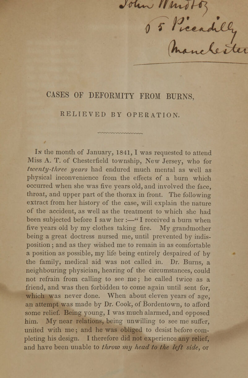 CASES OF DEFORMITY FROM BURNS, RELIEVED BY OPERATION. In the month of January, 1841, I was requested to attend Miss A. T. of Chesterfield township, New Jersey, who for twenty-three years had endured much mental as well as physical inconvenience from the effects of a burn which occurred when she was five years old, and involved the face, throat, and upper part of the thorax in front. The following extract from her history of the case, will explain the nature of the accident, as well as the treatment to which she had been subjected before I saw her :— I received a burn when five years old by my clothes taking fire. My grandmother being a great doctress nursed me, until prevented by indis- position ; and as they wished me to remain in as comfortable a position as possible, my life being entirely despaired of by the family, medical aid was not called in, Dr. Burns, a neighbouring physician, hearing of the circumstances, could not refrain from calling to see me; he called twice as a friend, and was then forbidden to come again until sent for, which was never done. When about eleven years of age, an attempt was made by Dr. Cook, of Bordentown, to afford some relief. Being young, I was much alarmed, and opposed him. My near relations, being unwilling to see me suffer, united with me; and he was obliged to desist before com- pleting his design. I therefore did not experience any relief, and have been unable to throw my head to the left side, or