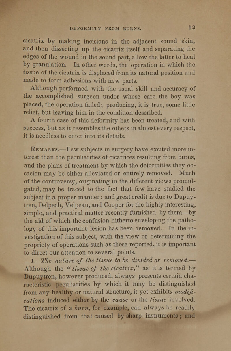 cicatrix by making incisions in the adjacent sound skin, and then dissecting up the cicatrix itself and separating the edges of the wound in the sound part, allow the latter to heal by granulation. In other words, the operation in which the tissue of the cicatrix is displaced from its natural position and made to form adhesions with new parts. Although performed with the usual skill and accuracy of the accomplished surgeon under whose care the boy was placed, the operation failed; producing, it is true, some little relief, but leaving him in the condition described. A fourth case of this deformity has been treated, and with success, but as it resembles the others in almost every respect, it is needless to enter into its details. Remarks.—Few subjects in surgery have excited more in- terest than the peculiarities of cicatrices resulting from burns, and the plans of treatment by which the deformities they oc- casion may be either alleviated or entirely removed. Much of the controversy, originating in the different views promul- gated, may be traced to the fact that few have studied the subject in a proper manner; and great credit is due to Dupuy- tren, Delpech, Velpeau, and Cooper for the highly interesting, simple, and practical matter recently furnished by them—by the aid of which the confusion hitherto enveloping the patho- logy of this important lesion has been removed. In the in- vestigation of this subject, with the view of determining the propriety of operations such as those reported, it is important to direct our attention to several points. 1. The nature of the tissue to be divided or removed.— Although the  tissue of the cicatrix as it is termed by Dupuytren, however produced, always presents certain cha- racteristic peculiarities by which it may be distinguished from any healthy or natural structure, it yet exhibits modifi- cations induced either by the cause or the tissue involved. The cicatrix of a burn, for example, can always be readily distinguished from that caused by sharp instruments ; and