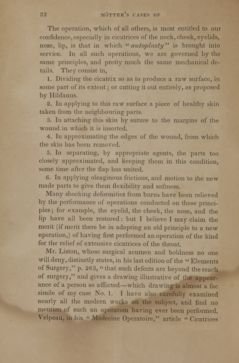 The operation, which of all others, is most entitled to our confidence, especially in cicatrices of the neck, cheek, eyelids, nose, lip, is that in which  autoplasty is brought into service. In all such operations, we are governed by the same principles, and pretty much the same mechanical de- tails. They consist in, 1. Dividing the cicatrix so as to produce a raw surface, in some part of its extent; or cutting it out entirely, as proposed by Hildanus. 2. In applying to this raw surface a piece of healthy skin taken from the neighbouring parts. 3. In attaching this skin by suture to the margins of the wound in which it is inserted. 4. In approximating the edges of the wound, from which the skin has been removed. 5. In separating, by appropriate agents, the parts too closely approximated, and keeping them in this condition, some time after the flap has united. 6. In applying oleaginous frictions, and motion to the new made parts to give them flexibility and softness. Many shocking deformities from burns have been relieved by the performance of operations conducted on these princi- ples; for example, the eyelid, the cheek, the nose, and the lip have all been restored: but I believe I may claim the merit (if merit there be in adapting an old principle to a new operation,) of having first performed an operation of the kind for the relief of extensive cicatrices of the throat. Mr. Liston, whose surgical acumen and boldness no one will deny, distinctly states, in his last edition of the  Elements of Surgery, p. 263, that such defects are beyond the reach of surgery, and gives a drawing illustrative of the appear- ance of a person so afflicted—which drawing is almost a fac simile of my case No. 1. I have also carefully examined nearly all the modern works on the subject, and find no mention of such an operation having ever been performed. Velpeau, in his  Medecine Operatoire, article  Cicatrices