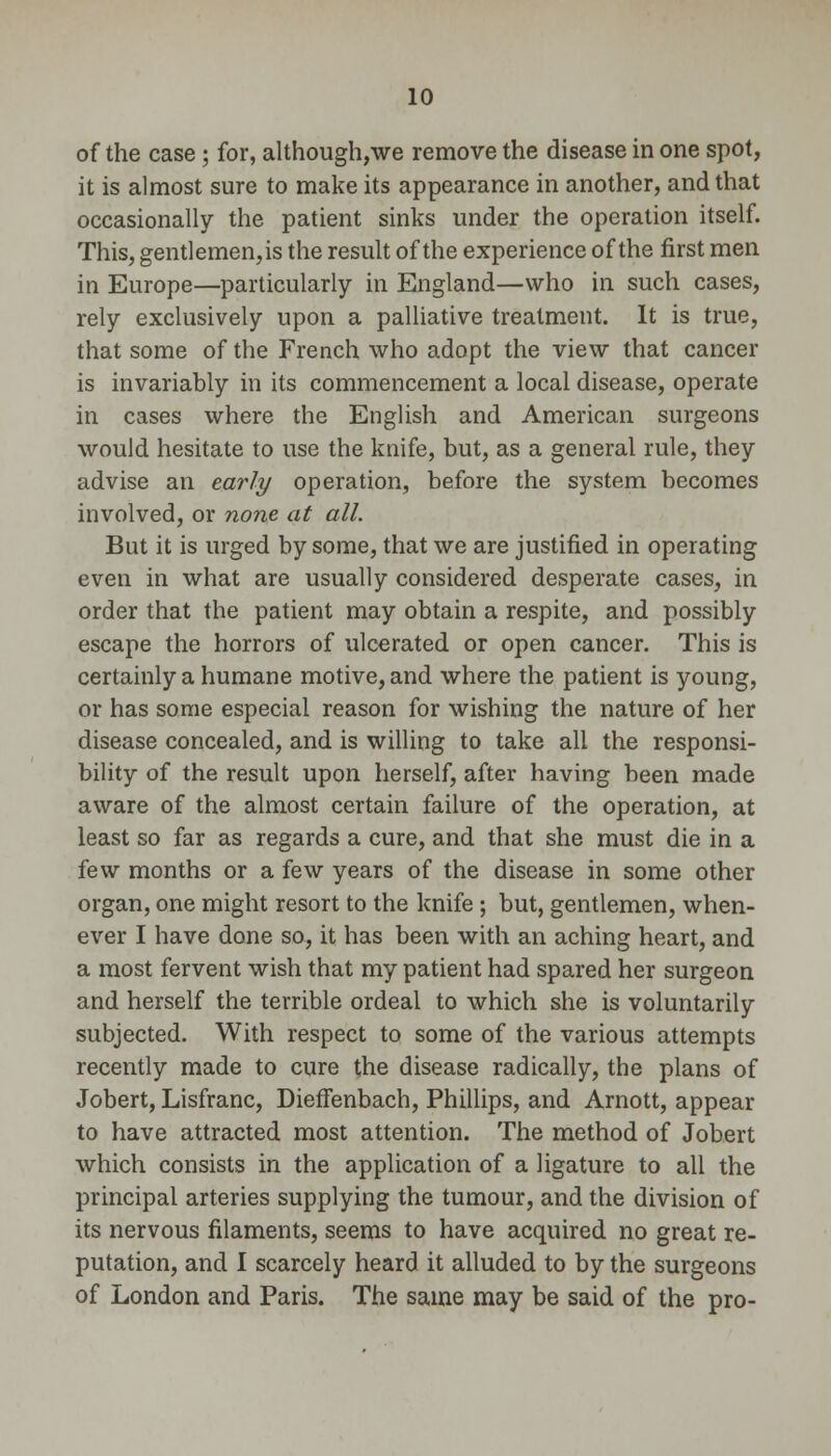 of the case; for, although,we remove the disease in one spot, it is almost sure to make its appearance in another, and that occasionally the patient sinks under the operation itself. This, gentlemen,is the result of the experience of the first men in Europe—particularly in England—who in such cases, rely exclusively upon a palliative treatment. It is true, that some of the French who adopt the view that cancer is invariably in its commencement a local disease, operate in cases where the English and American surgeons would hesitate to use the knife, but, as a general rule, they advise an early operation, before the system becomes involved, or none at all. But it is urged by some, that we are justified in operating even in what are usually considered desperate cases, in order that the patient may obtain a respite, and possibly escape the horrors of ulcerated or open cancer. This is certainly a humane motive, and where the patient is young, or has some especial reason for wishing the nature of her disease concealed, and is willing to take all the responsi- bility of the result upon herself, after having been made aware of the almost certain failure of the operation, at least so far as regards a cure, and that she must die in a few months or a few years of the disease in some other organ, one might resort to the knife; but, gentlemen, when- ever I have done so, it has been with an aching heart, and a most fervent wish that my patient had spared her surgeon and herself the terrible ordeal to which she is voluntarily subjected. With respect to some of the various attempts recently made to cure the disease radically, the plans of Jobert, Lisfranc, Dieffenbach, Phillips, and Arnott, appear to have attracted most attention. The method of Jobert which consists in the application of a ligature to all the principal arteries supplying the tumour, and the division of its nervous filaments, seems to have acquired no great re- putation, and I scarcely heard it alluded to by the surgeons of London and Paris. The same may be said of the pro-