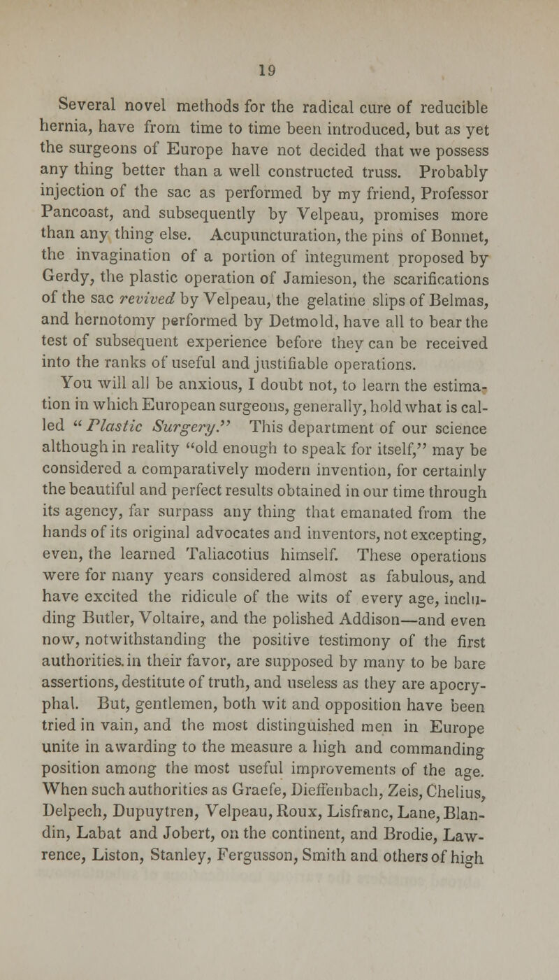 Several novel methods for the radical cure of reducible hernia, have from time to time been introduced, but as yet the surgeons of Europe have not decided that we possess any thing better than a well constructed truss. Probably injection of the sac as performed by my friend, Professor Pancoast, and subsequently by Velpeau, promises more than any thing else. Acupuncturation, the pins of Bonnet, the invagination of a portion of integument proposed by Gerdy, the plastic operation of Jamieson, the scarifications of the sac revived by Velpeau, the gelatine slips of Belmas, and hernotomy performed by Detmold, have all to bear the test of subsequent experience before they can be received into the ranks of useful and justifiable operations. You will all be anxious, I doubt not, to learn the estima- tion in which European surgeons, generally, hold what is cal- led  Plastic Surgery. This department of our science although in reality old enough to speak for itself, may be considered a comparatively modern invention, for certainly the beautiful and perfect results obtained in our time through its agency, far surpass any thing that emanated from the hands of its original advocates and inventors, not excepting, even, the learned Taliacotius himself. These operations were for many years considered almost as fabulous, and have excited the ridicule of the wits of every age, inclu- ding Butler, Voltaire, and the polished Addison—and even now, notwithstanding the positive testimony of the first authorities, in their favor, are supposed by many to be bare assertions, destitute of truth, and useless as they are apocry- phal. But, gentlemen, both wit and opposition have been tried in vain, and the most distinguished men in Europe unite in awarding to the measure a high and commanding position among the most useful improvements of the age. When such authorities as Graefe, Dieffenbach, Zeis, Chelius Delpech, Dupuytren, Velpeau, Roux, Lisfranc, Lane, Blan- din, Labat and Jobert, on the continent, and Brodie, Law- rence, Liston, Stanley, Fergusson, Smith and others of hi°-h