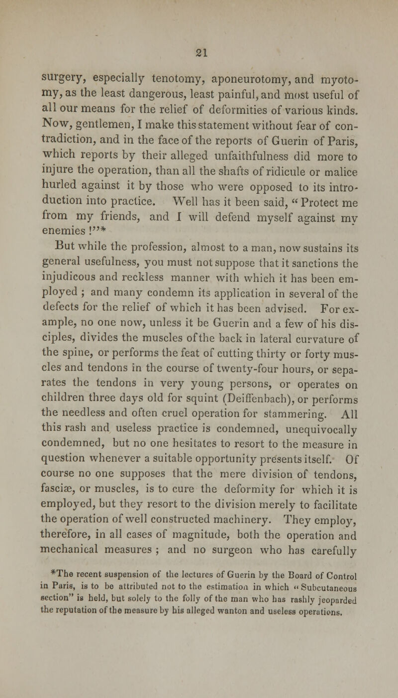 surgery, especially tenotomy, aponeurotomy, and myoto- my, as the least dangerous, least painful, and most useful of all our means for the relief of deformities of various kinds. Now, gentlemen, I make this statement without fear of con- tradiction, and in the face of the reports of Guerin of Paris, which reports by their alleged unfaithfulness did more to injure the operation, than all the shafts of ridicule or malice hurled against it by those who were opposed to its intro- duction into practice. Well has it been said,  Protect me from my friends, and I will defend myself against my enemies !* But while the profession, almost to a man, now sustains its general usefulness, you must not suppose that it sanctions the injudicous and reckless manner with which it has been em- ployed ; and many condemn its application in several of the defects for the relief of which it has been advised. For ex- ample, no one now, unless it be Guerin and a few of his dis- ciples, divides the muscles of the back in lateral curvature of the spine, or performs the feat of cutting thirty or forty mus- cles and tendons in the course of twenty-four hours, or sepa- rates the tendons in very young persons, or operates on children three days old for squint (Deifienbach), or performs the needless and often cruel operation for stammering. All this rash and useless practice is condemned, unequivocally condemned, but no one hesitates to resort to the measure in question whenever a suitable opportunity presents itself. Of course no one supposes that the mere division of tendons, fascia?, or muscles, is to cure the deformity for which it is employed, but they resort to the division merely to facilitate the operation of well constructed machinery. They employ, therefore, in all cases of magnitude, both the operation and mechanical measures ; and no surgeon who has carefully *The recent suspension of the lectures of Guerin by the Board of Control in Paris, is to be attributed not to the estimation in which « Subcutaneous section is held, but solely to the folly of the man who has rashly jeoparded the reputation of the measure by his alleged wanton and useless operations.