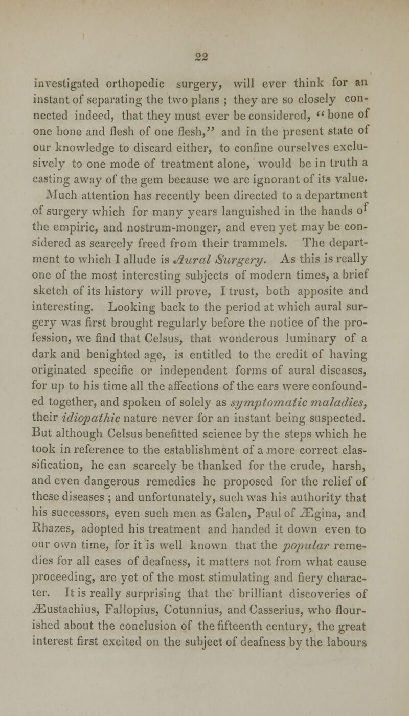 investigated orthopedic surgery, will ever think for an instant of separating the two plans ; they are so closely con- nected indeed, that they must ever he considered, bone of one bone and flesh of one flesh, and in the present state of our knowledge to discard either, to confine ourselves exclu- sively to one mode of treatment alone, would be in truth a casting away of the gem because we are ignorant of its value. Much attention has recently been directed to a department of surgery which for many years languished in the hands o' the empiric, and nostrum-monger, and even yet may be con- sidered as scarcely freed from their trammels. The depart- ment to which 1 allude is Jiural Surgery. As this is really one of the most interesting subjects of modern times, a brief sketch of its history will prove, I trust, both apposite and interesting. Looking back to the period at which aural sur- gery was first brought regularly before the notice of the pro- fession, we find that Celsus, that wonderous luminary of a dark and benighted age, is entitled to the credit of having originated specific or independent forms of aural diseases, for up to his time all the affections of the ears were confound- ed together, and spoken of solely as symptomatic maladies, their idiopathic nature never for an instant being suspected. But although Celsus benefitted science by the steps which he took in reference to the establishment of a more correct clas- sification, he can scarcely be thanked for the crude, harsh, and even dangerous remedies he proposed for the relief of these diseases ; and unfortunately, such was his authority that his successors, even such men as Galen, Paul of iEgina, and Rhazes, adopted his treatment and handed it down even to our own time, for it is well known that the popular reme- dies for all cases of deafness, it matters not from what cause proceeding, are yet of the most stimulating and fiery charac- ter. It is really surprising that the brilliant discoveries of iEustachius, Fallopius, Cotunnius, and Casserius, who flour- ished about the conclusion of the fifteenth century, the great interest first excited on the subject of deafness by the labours