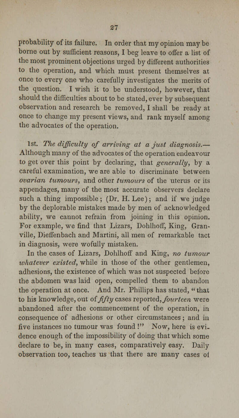 probability of its failure. In order that my opinion may be borne out by sufficient reasons, I beg leave to offer a list of the most prominent objections urged by different authorities to the operation, and which must present themselves at once to every one who carefully investigates the merits of the question. I wish it to be understood, however, that should the difficulties about to be stated, ever by subsequent observation and research be removed, I shall be ready at once to change my present views, and rank myself among the advocates of the operation. 1st. The difficulty of arriving at a just diagnosis.— Although many of the advocates of the operation endeavour to get over this point by declaring, that generally, by a careful examination, we are able to discriminate between ovarian tumours, and other tumours of the uterus or its appendages, many of the most accurate observers declare such a thing impossible; (Dr. H.Lee); and if we judge by the deplorable mistakes made by men of acknowledged ability, we cannot refrain from joining in this opinion. For example, we find that Lizars, Dohlhoff, King, Gran- ville, Dieffenbach and Martini, all men of remarkable tact in diagnosis, were wofully mistaken. In the cases of Lizars, Dohlhoff and King, no tumour whatever existed, while in those of the other gentlemen, adhesions, the existence of which was not suspected before the abdomen was laid open, compelled them to abandon the operation at once. And Mr. Phillips has stated,  that to his knowledge, out of fifty cases xexyoxled, fourteen were abandoned after the commencement of the operation, in consequence of adhesions or other circumstances; and in five instances no tumour was found ! Now, here is evi- dence enough of the impossibility of doing that which some declare to be, in many cases, comparatively easy. Daily observation too, teaches us that there are many cases of