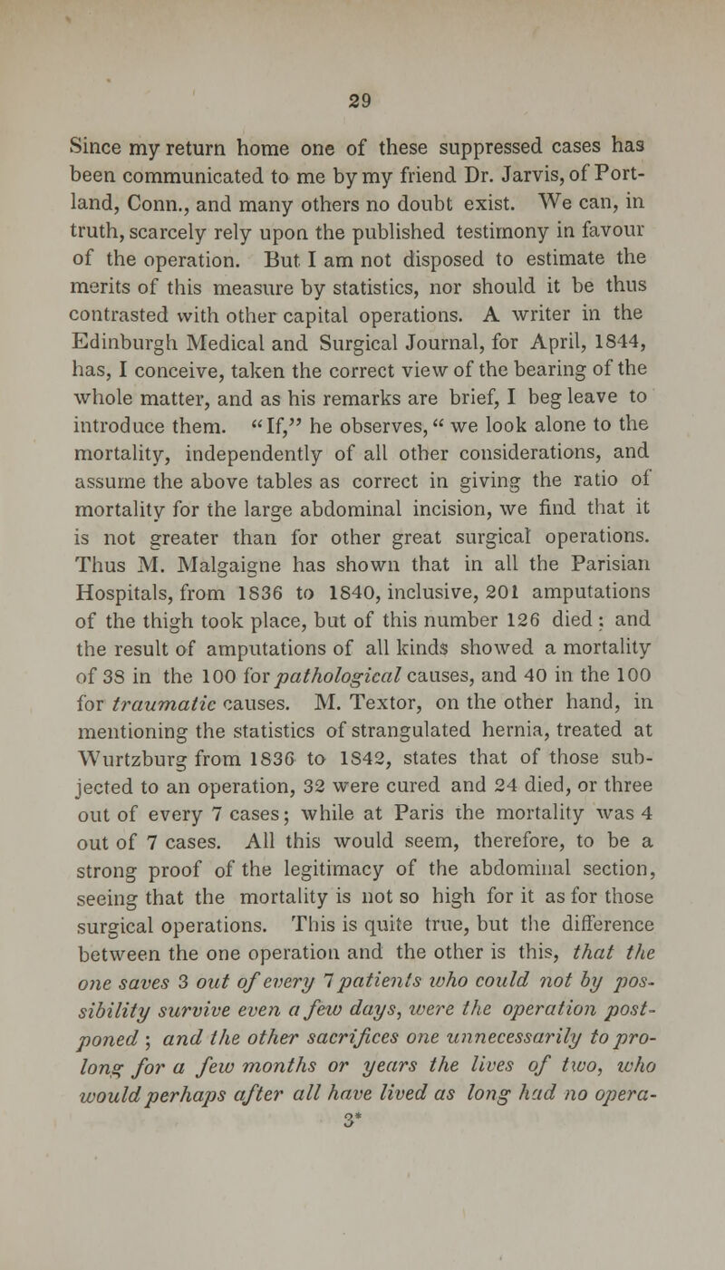 Since my return home one of these suppressed cases has been communicated to me by my friend Dr. Jarvis, of Port- land, Conn., and many others no doubt exist. We can, in truth, scarcely rely upon the published testimony in favour of the operation. But I am not disposed to estimate the merits of this measure by statistics, nor should it be thus contrasted with other capital operations. A writer in the Edinburgh Medical and Surgical Journal, for April, 1844, has, I conceive, taken the correct view of the bearing of the whole matter, and as his remarks are brief, I beg leave to introduce them. If, he observes, we look alone to the mortality, independently of all other considerations, and assume the above tables as correct in giving the ratio of mortality for the large abdominal incision, we find that it is not greater than for other great surgical operations. Thus M. Malgaigne has shown that in all the Parisian Hospitals, from 1836 to 1840, inclusive, 201 amputations of the thigh took place, but of this number 126 died ;. and the result of amputations of all kinds showed a mortality of 3S in the 100 for pathological causes, and 40 in the 100 for traumatic causes. M. Textor, on the other hand, in mentioning the statistics of strangulated hernia, treated at Wurtzburg from 1836 to 1842, states that of those sub- jected to an operation, 32 were cured and 24 died, or three out of every 7 cases; while at Paris the mortality was 4 out of 7 cases. All this would seem, therefore, to be a strong proof of the legitimacy of the abdominal section, seeing that the mortality is not so high for it as for those surgical operations. This is quite true, but the difference between the one operation and the other is this, that the one saves 3 out of every 7 patients who could not by pos- sibility survive even a few days, xoere the operation post- poned ; and the other sacrifices one unnecessarily to pro- Ions: for a few months or years the lives of two, ivho would perhaps after all have lived as long had no opera-