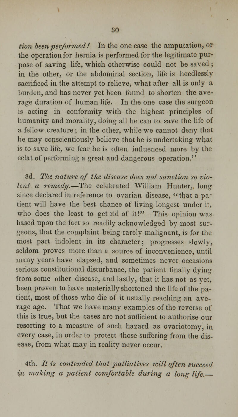 Hon been per/ormed ! In the one case the amputation, or the operation for hernia is performed for the legitimate pur- pose of saving life, which otherwise could not be saved ; in the other, or the abdominal section, life is heedlessly sacrificed in the attempt to relieve, what after all is only a burden, and has never yet been found to shorten the ave- rage duration of human life. In the one case the surgeon is acting in conformity with the highest principles of humanity and morality, doing all he can to save the life of a fellow creature; in the other, while we cannot deny that he may conscientiously believe that he is undertaking what is to save life, we fear he is often influenced more by the eclat of performing a great and dangerous operation. 3d. The nature of the disease does not sanction so vio- lent a remedy.—The celebrated William Hunter, long since declared in reference to ovarian disease, that a pa- tient will have the best chance of living longest under ir, who does the least to get rid of it! This opinion was based upon the fact so readily acknowledged by most sur- geons, that the complaint being rarely malignant, is for the most part indolent in its character; progresses slowly, seldom proves more than a source of inconvenience, until many years have elapsed, and sometimes never occasions serious constitutional disturbance, the patient finally dying from some other disease, and lastly, that it has not as yet, been proven to have materially shortened the life of the pa- tient, most of those who die of it usually reaching an ave- rage age. That we have many examples of the reverse of this is true, but the cases are not sufficient to authorise our resorting to a measure of such hazard as ovariotomy, in every case, in order to protect those suffering from the dis- ease, from what may in reality never occur. 4th. It is contended that palliatives will often succeed in making a patient comfortable during a long life.—