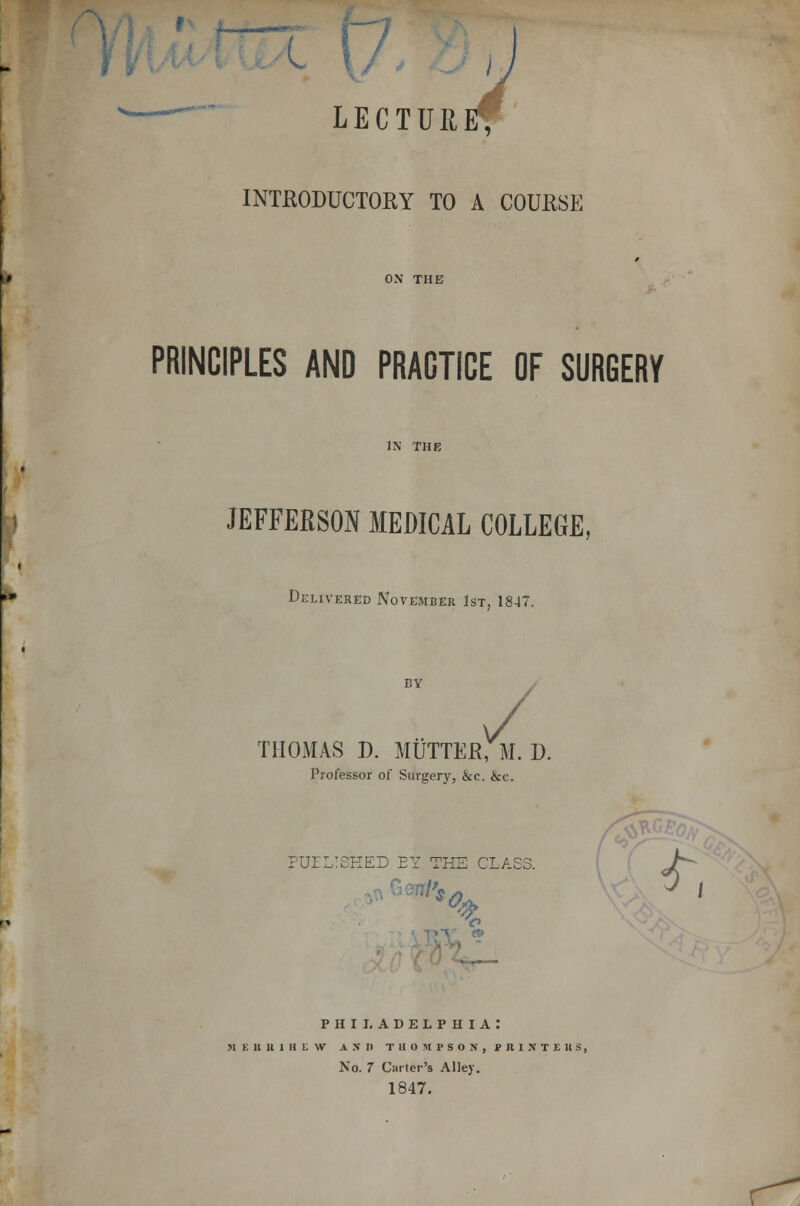 u t J -~~~ LECTURE* INTRODUCTORY TO A COURSE ON THE PRINCIPLES AND PRACTICE OF SURGERY IN THE JEFFERSON MEDICAL COLLEGE, Delivered November 1st, 1847. BY THOMAS J). MUTTER, M. D. Professor of Surgery, &c. &c. PUBLISHED EY THE CLASS. PHILADELPHIA: MEUlllHEW AND THOMPSON, PRIX T£ US, No. 7 Carter's Alley. 1847. f