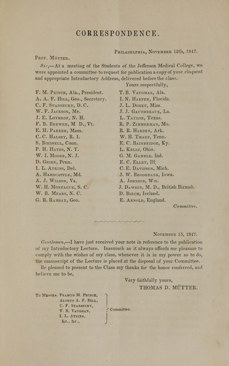 CORRESPONDENCE. Philadelphia, November 12th, 1847. Prof. Mutter. Sir,—At a meeting of the Students of the Jefferson Medical College, we were appointed a committee to request for publication a copy of your eloquent and appropriate Introductory Address, delivered before the class. Yours respectfully, F. M. Prince, Ala., President. A. A. F. Hill, Geo., Secretary. C. F. Stansbury, D.C. W. F. Jackson, Me. J. E. Lothrop, N. H. F. B. Brewer, M D., Vt. E. H. Parker, Mass. C.C. Halsey, R. I. S. Birdsell, Conn. P. H. Hayes, N. Y. W. I. Moore, N. J. D. Grier, Penn. I. L.Atkins, Del. A. Hardcastle, Md. A. J. Wilson, Va. W. H. Montague, S. C. W. B. Mears, N. C. G. R. Ramsay, Geo. T.B. Vaughan, Ala. I. N. Harper, Florida. J. L. Doxev, Miss. J. J. Gauthreaux, La. L. Taylor, Texas. R. P. Zimmerman, Mo. R. R. Harden, Ark. W. H. Tharp, Tenn. E. C. Bainbridge, Ky. L. Kells, Ohio. G. M. Gamble, Ind. E. C. Ellet, 111. C. E. Davidson, Mich. J. W. Brookbank, Iowa. A. Johnson, Wts. J. Dawson, M. D., British Birmah. D. Birch, Ireland. E. Arnold, England. Committee. November 15, 1847. Gentlemen,—I have just received your note in reference to the publication of my Introductory Lecture. Inasmuch as it always affords me pleasure to comply with the wishes of my class, whenever it is in my power so to do, the manuscript of the Lecture is placed at the disposal of your Committee. Be pleased to present to the Class my thanks for the honor conferred, and believe me to be, Very faithfully yours, THOMAS D. MUTTER. To Messrs. Francis M. Prince, ^ Alonzo A. F. Hill, C. F. Stansbury, T. B. Vaughan, &c, &c, y Committee.