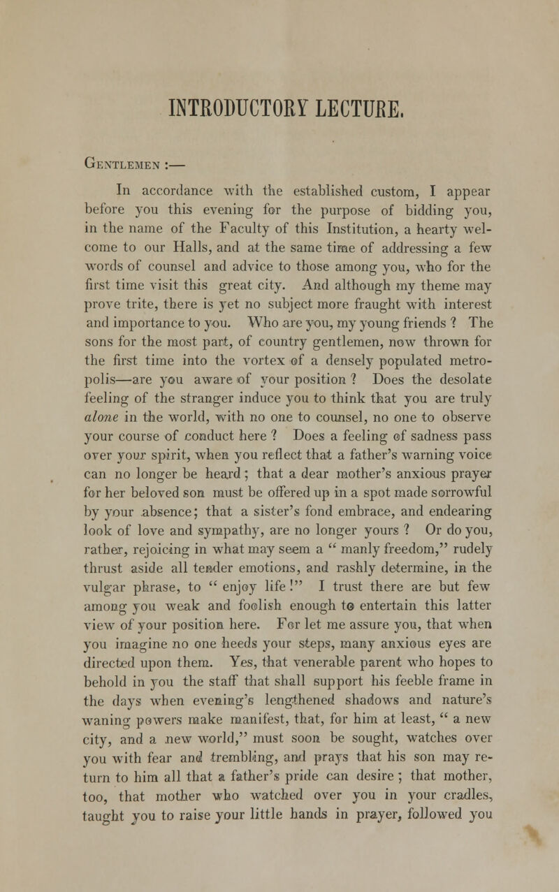 INTRODUCTORY LECTURE, Gentlemen :— In accordance with the established custom, I appear before you this evening for the purpose of bidding you, in the name of the Faculty of this Institution, a hearty wel- come to our Halls, and at the same time of addressing a few words of counsel and advice to those among you, who for the first time visit this great city. And although my theme may prove trite, there is yet no subject more fraught with interest and importance to you. Who are you, my young friends 1 The sons for the most part, of country gentlemen, now thrown for the first time into the vortex of a densely populated metro- polis—are you aware of your position ? Does the desolate feeling of the stranger induce you to think that you are truly alone in the world, with no one to counsel, no one to observe your course of conduct here ? Does a feeling ©f sadness pass over your spirit, when you reflect that a father's warning voice can no longer be heard; that a dear mother's anxious prayer for her beloved son must be offered up in a spot made sorrowful by your absence; that a sister's fond embrace, and endearing look of love and sympathy, are no longer yours ? Or do you, rather, rejoicing in what may seem a  manly freedom, rudely thrust aside all tender emotions, and rashly determine, in the vulgar phrase, to enjoy life! I trust there are but few among you weak and foolish enough to entertain this latter view of your position here. For let me assure you, that when you imagine no one heeds your steps, many anxious eyes are directed upon them. Yes, that venerable parent who hopes to behold in you the staff that shall support his feeble frame in the days when evening's lengthened shadows and nature's wanino- powers make manifest, that, for him at least,  a new city, and a new world, must soon be sought, watches over you with fear and trembling, and prays that his son may re- turn to him all that a father's pride can desire ; that mother, too, that mother who watched over you in your cradles, taught you to raise your little hands in prayer, followed you