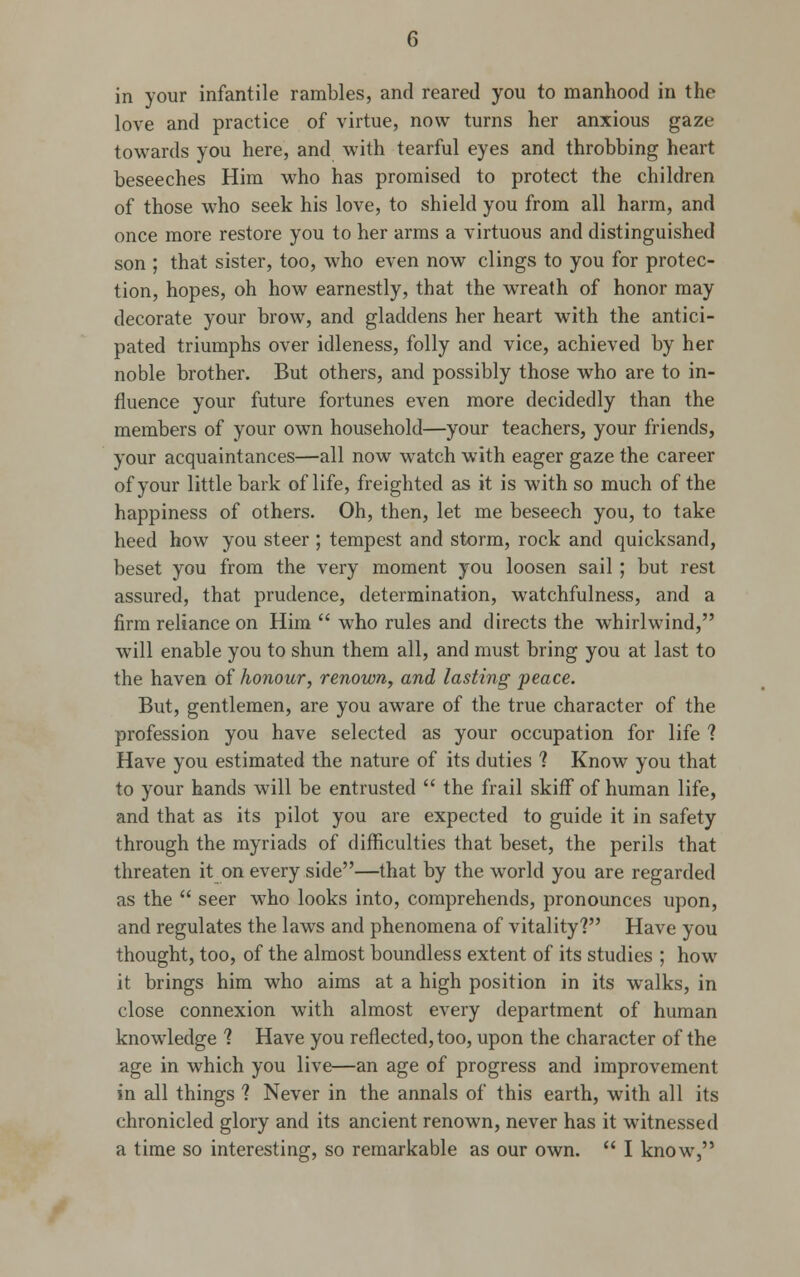 in your infantile rambles, and reared you to manhood in the love and practice of virtue, now turns her anxious gaze towards you here, and with tearful eyes and throbbing heart beseeches Him who has promised to protect the children of those who seek his love, to shield you from all harm, and once more restore you to her arms a virtuous and distinguished son ; that sister, too, who even now clings to you for protec- tion, hopes, oh how earnestly, that the wreath of honor may decorate your brow, and gladdens her heart with the antici- pated triumphs over idleness, folly and vice, achieved by her noble brother. But others, and possibly those who are to in- fluence your future fortunes even more decidedly than the members of your own household—your teachers, your friends, your acquaintances—all now watch with eager gaze the career of your little bark of life, freighted as it is with so much of the happiness of others. Oh, then, let me beseech you, to take heed how you steer ; tempest and storm, rock and quicksand, beset you from the very moment you loosen sail ; but rest assured, that prudence, determination, watchfulness, and a firm reliance on Him  who rules and directs the whirlwind, will enable you to shun them all, and must bring you at last to the haven of honour, renown, and lasting peace. But, gentlemen, are you aware of the true character of the profession you have selected as your occupation for life ? Have you estimated the nature of its duties ? Know you that to your hands will be entrusted  the frail skiff of human life, and that as its pilot you are expected to guide it in safety through the myriads of difficulties that beset, the perils that threaten it on every side—that by the world you are regarded as the  seer who looks into, comprehends, pronounces upon, and regulates the laws and phenomena of vitality? Have you thought, too, of the almost boundless extent of its studies ; how it brings him who aims at a high position in its walks, in close connexion with almost every department of human knowledge ? Have you reflected, too, upon the character of the age in which you live—an age of progress and improvement in all things ? Never in the annals of this earth, with all its chronicled glory and its ancient renown, never has it witnessed