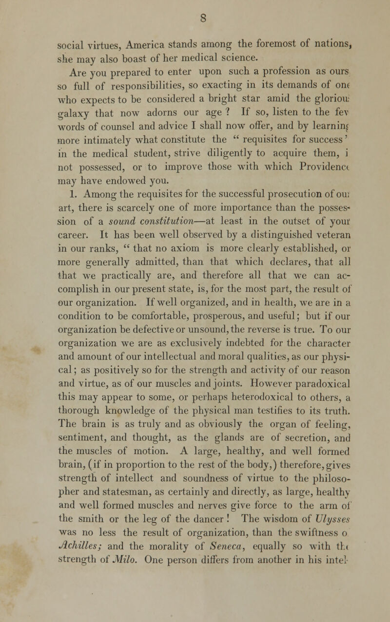 social virtues, America stands among the foremost of nations, she may also boast of her medical science. Are you prepared to enter upon such a profession as ours so full of responsibilities, so exacting in its demands of ont who expects to be considered a bright star amid the gloriou: galaxy that now adorns our age ? If so, listen to the fe\ words of counsel and advice I shall now offer, and by learning more intimately what constitute the  requisites for success' in the medical student, strive diligently to acquire them, i not possessed, or to improve those with which Providence may have endowed you. 1. Among the requisites for the successful prosecution of ou; art, there is scarcely one of more importance than the posses- sion of a sound constitution—at least in the outset of your career. It has been well observed by a distinguished veteran in our ranks,  that no axiom is more clearly established, or more generally admitted, than that which declares, that all that we practically are, and therefore all that we can ac- complish in our present state, is, for the most part, the result of our organization. If well organized, and in health, we are in a condition to be comfortable, prosperous, and useful; but if our organization be defective or unsound, the reverse is true. To our organization we are as exclusively indebted for the character and amount of our intellectual and moral qualities, as our physi- cal ; as positively so for the strength and activity of our reason and virtue, as of our muscles and joints. However paradoxical this may appear to some, or perhaps heterodoxical to others, a thorough knowledge of the physical man testifies to its truth. The brain is as truly and as obviously the organ of feeling, sentiment, and thought, as the glands are of secretion, and the muscles of motion. A large, healthy, and well formed brain, (if in proportion to the rest of the body,) therefore,gives strength of intellect and soundness of virtue to the philoso- pher and statesman, as certainly and directly, as large, healthy and well formed muscles and nerves give force to the arm of the smith or the leg of the dancer ! The wisdom of Ulysses was no less the result of organization, than the swiftness o Achilles; and the morality of Seneca, equally so with the strength of Milo. One person differs from another in his intel-