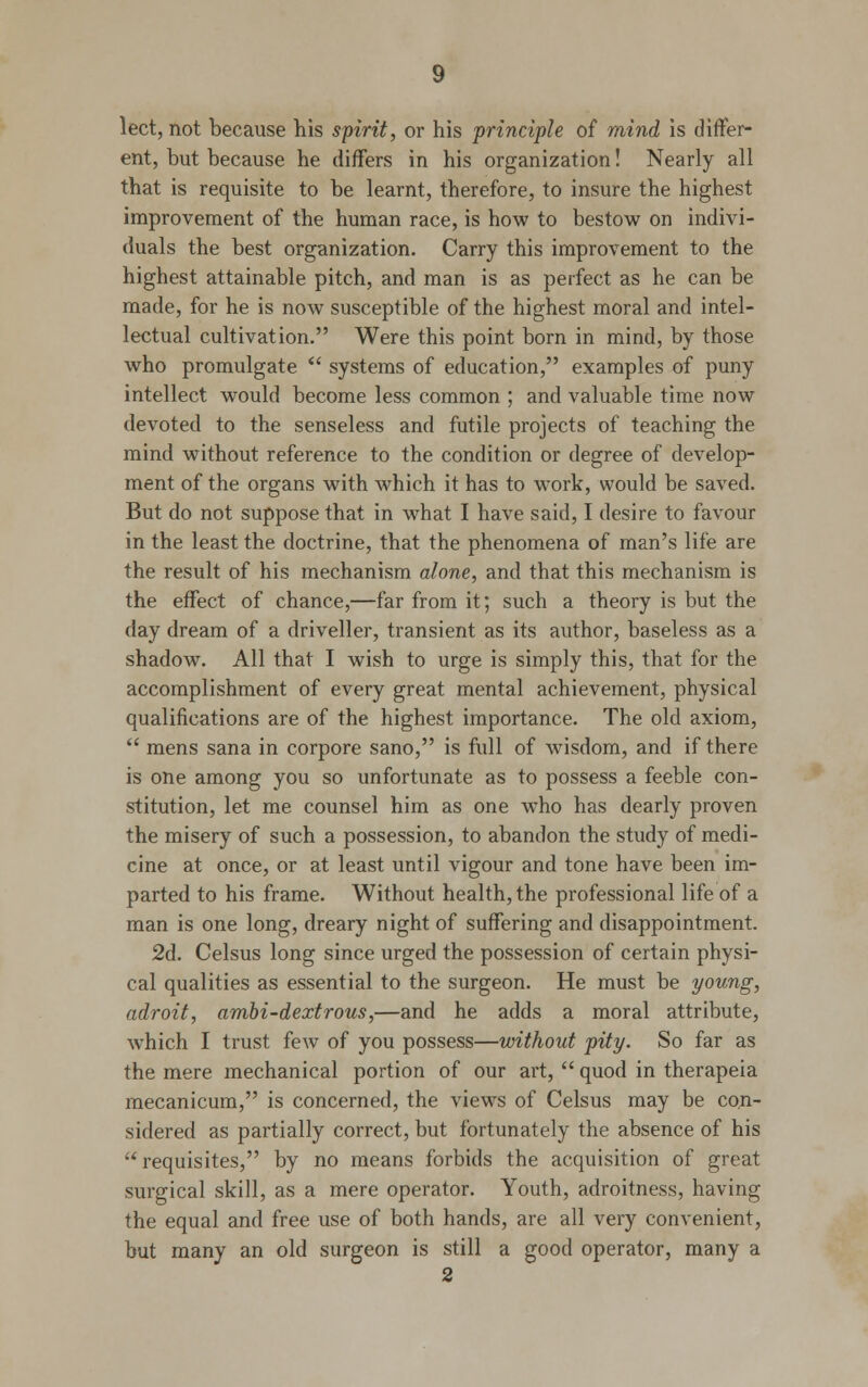 lect, not because his spirit, or his principle of mind is differ- ent, but because he differs in his organization! Nearly all that is requisite to be learnt, therefore, to insure the highest improvement of the human race, is how to bestow on indivi- duals the best organization. Carry this improvement to the highest attainable pitch, and man is as perfect as he can be made, for he is now susceptible of the highest moral and intel- lectual cultivation. Were this point born in mind, by those who promulgate  systems of education, examples of puny intellect would become less common ; and valuable time now devoted to the senseless and futile projects of teaching the mind without reference to the condition or degree of develop- ment of the organs with which it has to work, would be saved. But do not suppose that in what I have said, I desire to favour in the least the doctrine, that the phenomena of man's life are the result of his mechanism alone, and that this mechanism is the effect of chance,—far from it; such a theory is but the day dream of a driveller, transient as its author, baseless as a shadow. All that I wish to urge is simply this, that for the accomplishment of every great mental achievement, physical qualifications are of the highest importance. The old axiom,  mens sana in corpore sano, is full of wisdom, and if there is one among you so unfortunate as to possess a feeble con- stitution, let me counsel him as one who has dearly proven the misery of such a possession, to abandon the study of medi- cine at once, or at least until vigour and tone have been im- parted to his frame. Without health, the professional life of a man is one long, dreary night of suffering and disappointment. 2d. Celsus long since urged the possession of certain physi- cal qualities as essential to the surgeon. He must be young, adroit, ambi-dextrous,—and he adds a moral attribute, which I trust few of you possess—without pity. So far as the mere mechanical portion of our art,  quod in therapeia mecanicum, is concerned, the views of Celsus may be con- sidered as partially correct, but fortunately the absence of his  requisites, by no means forbids the acquisition of great surgical skill, as a mere operator. Youth, adroitness, having the equal and free use of both hands, are all very convenient, but many an old surgeon is still a good operator, many a