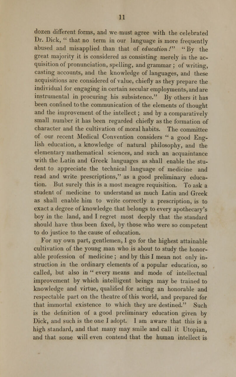 dozen different forms, and we must agree with the celebrated Dr. Dick,  that no term in our language is more frequently abused and misapplied than that of education/ By the great majority it is considered as consisting merely in the ac- quisition of pronunciation, spelling, and grammar ; of writing, casting accounts, and the knowledge of languages, and these acquisitions are considered of value, chiefly as they prepare the individual for engaging in certain secular employments, and are instrumental in procuring his subsistence. By others it has been confined to the communication of the elements of thought and the improvement of the intellect; and by a comparatively small number it has been regarded chiefly as the formation of character and the cultivation of moral habits. The committee of our recent Medical Convention considers  a good Eng- lish education, a knowledge of natural philosophy, and the elementary mathematical sciences, and such an acquaintance with the Latin and Greek languages as shall enable the stu- dent to appreciate the technical language of medicine and read and write prescriptions, as a good preliminary educa- tion. But surely this is a most meagre requisition. To ask a student of medicine to understand as much Latin and Greek as shall enable him to write correctly a prescription, is to exact a degree of knowledge that belongs to every apothecary's boy in the land, and I regret most deeply that the standard should have thus been fixed, by those who were so competent to do justice to the cause of education. For my own part, gentlemen, I go for the highest attainable cultivation of the young man who is about to study the honor- able profession of medicine ; and by this I mean not only in- struction in the ordinary elements of a popular education, so called, but also in  every means and mode of intellectual improvement by which intelligent beings may be trained to knowledge and virtue, qualified for acting an honorable and respectable part on the theatre of this world, and prepared for that immortal existence to which they are destined. Such is the definition of a good preliminary education given by Dick, and such is the one I adopt. I am aware that this is a high standard, and that many may smile and call it Utopian, and that some will even contend that the human intellect is.