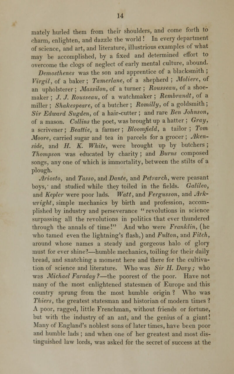 mately hurled them from their shoulders, and come forth to charm, enlighten, and dazzle the world ! In every department of science, and art, and literature, illustrious examples of what may be accomplished, by a fixed and determined effort to overcome the clogs of neglect of early mental culture, abound. Demosthenes was the son and apprentice of a blacksmith ; Virgil, of a baker ; Tamerlane, of a shepherd ; Moliere, of an upholsterer ; Massilon, of a turner ; Rousseau, of a shoe- maker ; J. J. Rousseau, of a watchmaker ; Rembrandt, of a miller ; Shakespeare, of a butcher ; Romilly, of a goldsmith; Sir Edward Sugden, of a hair-cutter ; and rare Ben Johnson, of a mason. Collins the poet, was brought up a hatter ; Gray, a scrivener; Beattie, a farmer; Bloomjield, a tailor ; Tom Moore, carried sugar and tea in parcels for a grocer; Aken- side, and H. K. White, were brought up by butchers; Thompson was educated by charity ; and Burns composed songs, any one of which is immortality, between the stilts of a plough. Ariosto, and Tasso, and Dante, and Petrarch, were peasant boys, and studied while they toiled in the fields. Galileo, and Kepler were poor lads. Watt, and Fergusson, and Ark- wright, simple mechanics by birth and profession, accom- plished by industry and perseverance  revolutions in science surpassing all the revolutions in politics that ever thundered through the annals of time! And who were Franklin, (he who tamed even the lightning's flash,) and Fulton, and Fitch, around whose names a steady and gorgeous halo of glory must for ever shine?—humble mechanics, toiling for their daily bread, and snatching a moment here and there for the cultiva- tion of science and literature. Who was Sir H. Davy; who was Michael Faraday ?—the poorest of the poor. Have not many of the most enlightened statesmen of Europe and this country sprung from the most humble origin ? Who was Thiers, the greatest statesman and historian of modern times ? A poor, ragged, little Frenchman, without friends or fortune, but with the industry of an ant, and the genius of a giant! Many of England's noblest sons of later times, have been poor and humble lads ; and when one of her greatest and most dis- tinguished law lords, was asked for the secret of success at the