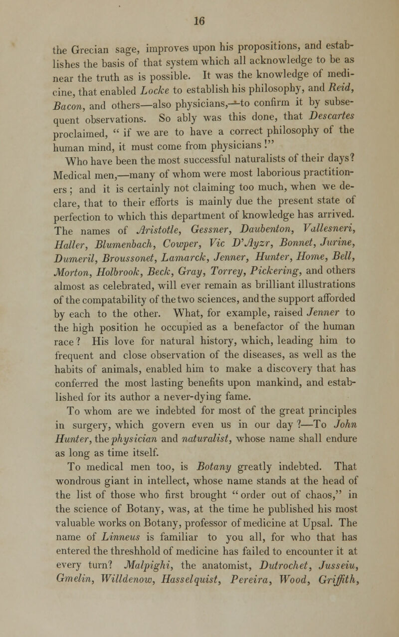 the Grecian sage, improves upon his propositions, and estab- lishes the basis of that system which all acknowledge to be as near the truth as is possible. It was the knowledge of medi- cine, that enabled Locke to establish his philosophy, and Reid, Bacon, and others—also physicians,--to confirm it by subse- quent observations. So ably was this done, that Descartes proclaimed,  if we are to have a correct philosophy of the human mind, it must come from physicians ! Who have been the most successful naturalists of their days? Medical men,—many of whom were most laborious practition- ers ; and it is certainly not claiming too much, when we de- clare, that to their efforts is mainly due the present state of perfection to which this department of knowledge has arrived. The names of Aristotle, Gessner, Daubenton, Vallesneri, Holler, Blumenbach, Cowper, Vic D'Ayzr, Bonnet, Jurine, Dumeril, Broussonet, Lamarck, Jenner, Hunter, Home, Bell, Morton, Holbrook, Beck, Gray, Torrey, Pickering, and others almost as celebrated, will ever remain as brilliant illustrations of the compatability of the two sciences, and the support afforded by each to the other. What, for example, raised Jenner to the high position he occupied as a benefactor of the human race ? His love for natural history, which, leading him to frequent and close observation of the diseases, as well as the habits of animals, enabled him to make a discovery that has conferred the most lasting benefits upon mankind, and estab- lished for its author a never-dying fame. To whom are we indebted for most of the great principles in surgery, which govern even us in our day ?—To John Hunter, the physician and naturalist, whose name shall endure as long as time itself. To medical men too, is Botany greatly indebted. That wondrous giant in intellect, whose name stands at the head of the list of those who first brought  order out of chaos, in the science of Botany, was, at the time he published his most valuable works on Botany, professor of medicine at Upsal. The name of Linneus is familiar to you all, for who that has entered the threshhold of medicine has failed to encounter it at every turn? Malpighi, the anatomist, Dutrochet, Jusseiu, Gmelin, Willdenow, Hasselquist, Pereira, Wood, Griffith,