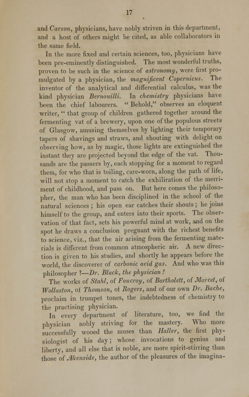 and Carson, physicians, have nobly striven in this department, and a host of others might be cited, as able collaborators in the same field. In the more fixed and certain sciences, too, physicians have been pre-eminently distinguished. The most wonderful truths, proven to be such in the science of astronomy, were first pro- mulgated by a physician, the magnificent Copernicus. The inventor of the analytical and differential calculus, was the kind physician Bemouilli. In chemistry physicians have been the chief labourers.  Behold, observes an eloquent writer,  that group of children gathered together around the fermenting vat of a brewery, upon one of the populous streets of Glasgow, amusing themselves by lighting their temporary tapers of shavings and straws, and shouting with delight on observing how, as by magic, those lights are extinguished the instant they are projected beyond the edge of the vat. Thou- sands are the passers by, each stopping for a moment to regard them, for who that is toiling, care-worn, along the path of life, will not stop a moment to catch the exhiliration of the merri- ment of childhood, and pass on. But here comes the philoso- pher, the man who has been disciplined in the school of the natural sciences ; his open ear catches their shouts; he joins himself to the group, and enters into their sports. The obser- vation of that fact, sets his powerful mind at work, and on the spot he draws a conclusion pregnant with the richest benefits to science, viz., that the air arising from the fermenting mate- rials is different from common atmospheric air. A new direc- tion is given to his studies, and shortly he appears before the world, the discoverer of carbonic acid gas. And who was this philosopher ?—Dr. Black, the physician ! The works of Stahl, of Foucroy, of Bartholett, of Marcet, of Wollaston, of Thomson, of Rogers, and of our own Dr. Bache, proclaim in trumpet tones, the indebtedness of chemistry to the practising physician. In every department of literature, too, we find the physician nobly striving for the mastery. Who more successfully wooed the muses than Haller, the first phy- siologist of his day; whose invocations to genius and liberty, and all else that is noble, are more spirit-stirring than those of Menside, the author of the pleasures of the imagina-