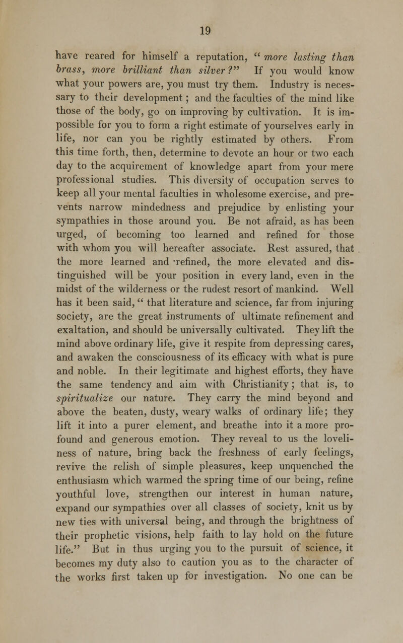 have reared for himself a reputation,  more lasting than brass, more brilliant than silver ? If you would know what your powers are, you must try them. Industry is neces- sary to their development; and the faculties of the mind like those of the body, go on improving by cultivation. It is im- possible for you to form a right estimate of yourselves early in life, nor can you be rightly estimated by others. From this time forth, then, determine to devote an hour or two each day to the acquirement of knowledge apart from your mere professional studies. This diversity of occupation serves to keep all your mental faculties in wholesome exercise, and pre- vents narrow mindedness and prejudice by enlisting your sympathies in those around you. Be not afraid, as has been urged, of becoming too learned and refined for those with whom you will hereafter associate. Rest assured, that the more learned and -refined, the more elevated and dis- tinguished will be your position in every land, even in the midst of the wilderness or the rudest resort of mankind. Well has it been said,  that literature and science, far from injuring society, are the great instruments of ultimate refinement and exaltation, and should be universally cultivated. They lift the mind above ordinary life, give it respite from depressing cares, and awaken the consciousness of its efficacy with what is pure and noble. In their legitimate and highest efforts, they have the same tendency and aim with Christianity; that is, to spiritualize our nature. They carry the mind beyond and above the beaten, dusty, weary walks of ordinary life; they lift it into a purer element, and breathe into it a more pro- found and generous emotion. They reveal to us the loveli- ness of nature, bring back the freshness of early feelings, revive the relish of simple pleasures, keep unquenched the enthusiasm which warmed the spring time of our being, refine youthful love, strengthen our interest in human nature, expand our sympathies over all classes of society, knit us by new ties with universal being, and through the brightness of their prophetic visions, help faith to lay hold on the future life. But in thus urging you to the pursuit of science, it becomes my duty also to caution you as to the character of the works first taken up for investigation. No one can be