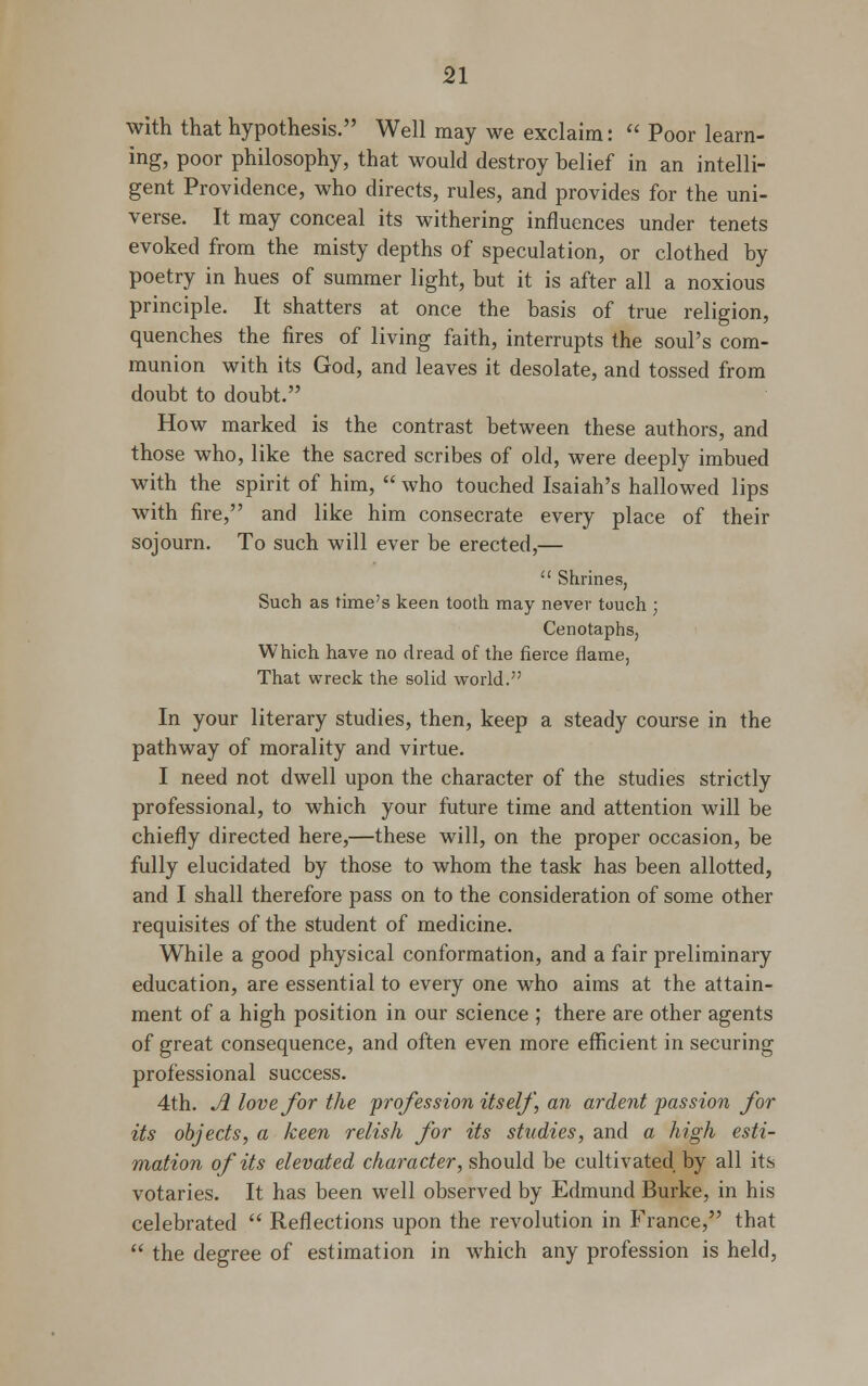 with that hypothesis. Well may we exclaim:  Poor learn- ing, poor philosophy, that would destroy belief in an intelli- gent Providence, who directs, rules, and provides for the uni- verse. It may conceal its withering influences under tenets evoked from the misty depths of speculation, or clothed by poetry in hues of summer light, but it is after all a noxious principle. It shatters at once the basis of true religion, quenches the fires of living faith, interrupts the soul's com- munion with its God, and leaves it desolate, and tossed from doubt to doubt. How marked is the contrast between these authors, and those who, like the sacred scribes of old, were deeply imbued with the spirit of him,  who touched Isaiah's hallowed lips with fire, and like him consecrate every place of their sojourn. To such will ever be erected,—  Shrines, Such as time's keen tooth may never touch ; Cenotaphs, Which have no dread of the fierce flame, That wreck the solid world. In your literary studies, then, keep a steady course in the pathway of morality and virtue. I need not dwell upon the character of the studies strictly professional, to which your future time and attention will be chiefly directed here,—these will, on the proper occasion, be fully elucidated by those to whom the task has been allotted, and I shall therefore pass on to the consideration of some other requisites of the student of medicine. While a good physical conformation, and a fair preliminary education, are essential to every one who aims at the attain- ment of a high position in our science ; there are other agents of great consequence, and often even more efficient in securing professional success. 4th. A love for the profession itself, an ardent passion for its objects, a keen relish for its studies, and a high esti- mation of its elevated character, should be cultivated by all its votaries. It has been well observed by Edmund Burke, in his celebrated  Reflections upon the revolution in France, that  the degree of estimation in which any profession is held,