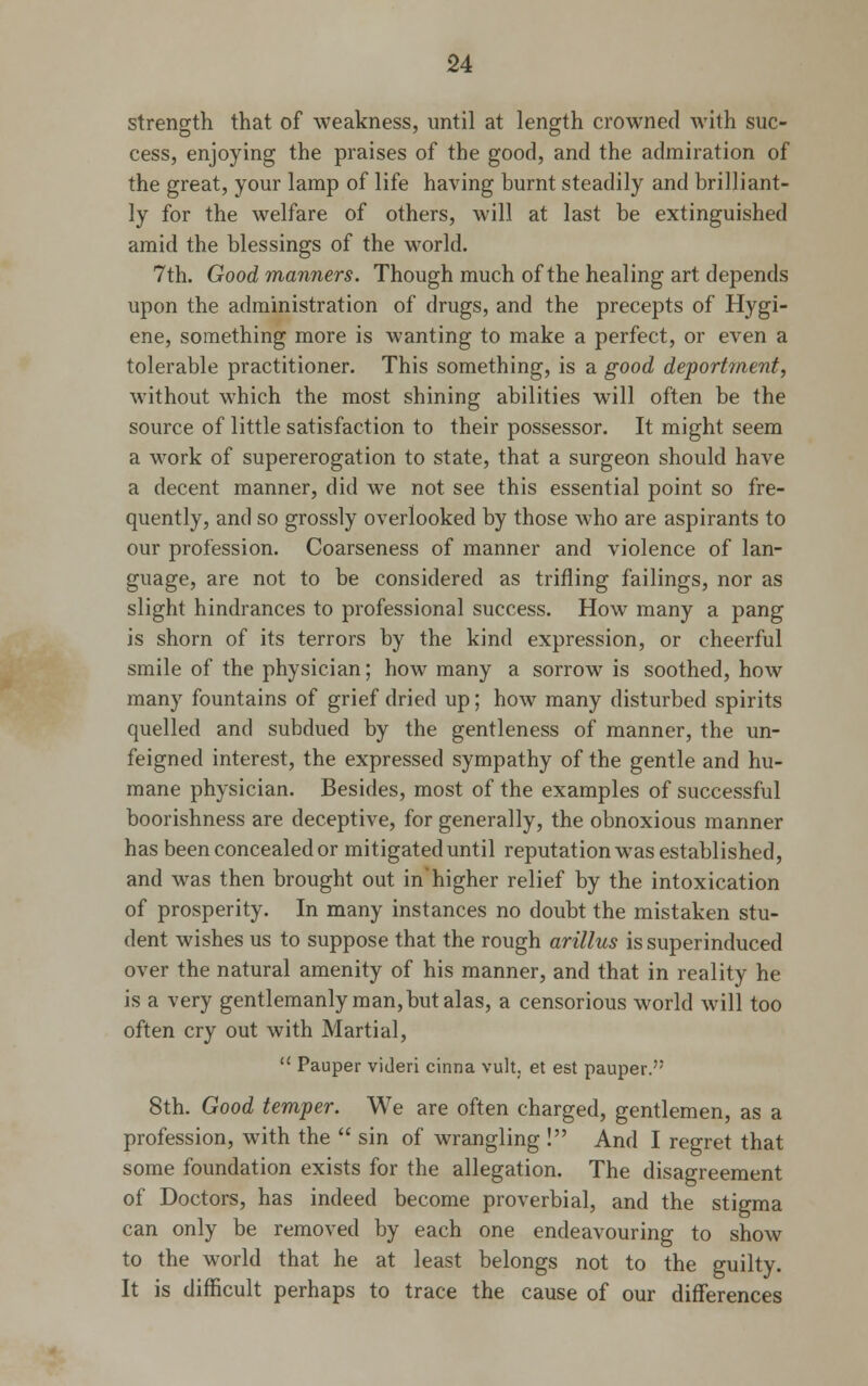 strength that of weakness, until at length crowned with suc- cess, enjoying the praises of the good, and the admiration of the great, your lamp of life having burnt steadily and brilliant- ly for the welfare of others, will at last be extinguished amid the blessings of the world. 7th. Good manners. Though much of the healing art depends upon the administration of drugs, and the precepts of Hygi- ene, something more is wanting to make a perfect, or even a tolerable practitioner. This something, is a good deportment, without which the most shining abilities will often be the source of little satisfaction to their possessor. It might seem a work of supererogation to state, that a surgeon should have a decent manner, did we not see this essential point so fre- quently, and so grossly overlooked by those who are aspirants to our profession. Coarseness of manner and violence of lan- guage, are not to be considered as trifling failings, nor as slight hindrances to professional success. How many a pang is shorn of its terrors by the kind expression, or cheerful smile of the physician; how many a sorrow is soothed, how many fountains of grief dried up; how many disturbed spirits quelled and subdued by the gentleness of manner, the un- feigned interest, the expressed sympathy of the gentle and hu- mane physician. Besides, most of the examples of successful boorishness are deceptive, for generally, the obnoxious manner has been concealed or mitigated until reputation was established, and was then brought out in'higher relief by the intoxication of prosperity. In many instances no doubt the mistaken stu- dent wishes us to suppose that the rough arillus is superinduced over the natural amenity of his manner, and that in reality he is a very gentlemanly man, but alas, a censorious world will too often cry out with Martial,  Pauper videri cinna vult, et est pauper. 8th. Good temper. We are often charged, gentlemen, as a profession, with the  sin of wrangling ! And I regret that some foundation exists for the allegation. The disagreement of Doctors, has indeed become proverbial, and the stigma can only be removed by each one endeavouring to show to the world that he at least belongs not to the guilty. It is difficult perhaps to trace the cause of our differences