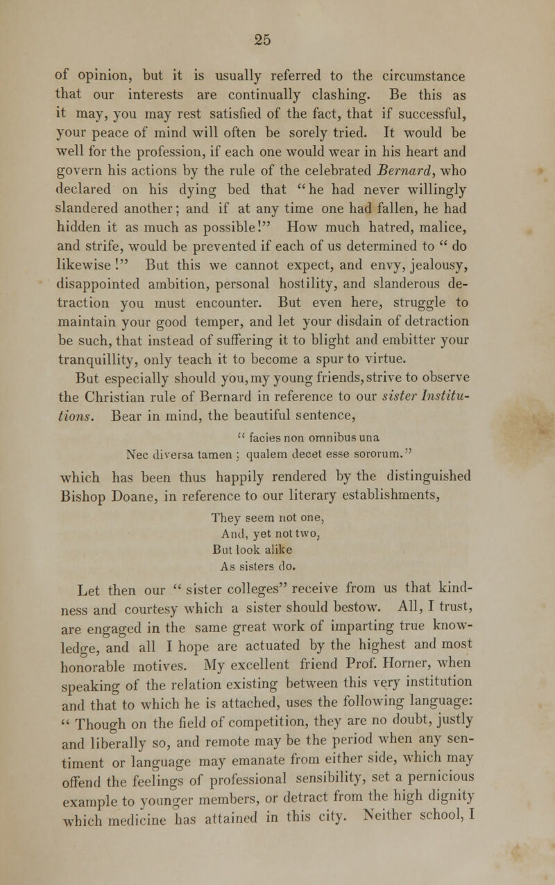 of opinion, but it is usually referred to the circumstance that our interests are continually clashing. Be this as it may, you may rest satisfied of the fact, that if successful, your peace of mind will often be sorely tried. It would be well for the profession, if each one would wear in his heart and govern his actions by the rule of the celebrated Bernard, who declared on his dying bed that he had never willingly slandered another; and if at any time one had fallen, he had hidden it as much as possible! How much hatred, malice, and strife, would be prevented if each of us determined to  do likewise ! But this we cannot expect, and envy, jealousy, disappointed ambition, personal hostility, and slanderous de- traction you must encounter. But even here, struggle to maintain your good temper, and let your disdain of detraction be such, that instead of suffering it to blight and embitter your tranquillity, only teach it to become a spur to virtue. But especially should you, my young friends, strive to observe the Christian rule of Bernard in reference to our sister Institu- tions. Bear in mind, the beautiful sentence, (( faciesnon omnibus una Nee diversa tamen ; qualem decet esse sororum.'*' which has been thus happily rendered by the distinguished Bishop Doane, in reference to our literary establishments, They seem not one, And, yet not two, But look alike As sisters do. Let then our  sister colleges receive from us that kind- ness and courtesy which a sister should bestow. All, I trust, are engaged in the same great work of imparting true know- ledge, and all I hope are actuated by the highest and most honorable motives. My excellent friend Prof. Horner, when speaking of the relation existing between this very institution and that to which he is attached, uses the following language:  Though on the field of competition, they are no doubt, justly and liberally so, and remote may be the period when any sen- timent or language may emanate from either side, which may offend the feelings of professional sensibility, set a pernicious example to younger members, or detract from the high dignity which medicine has attained in this city. Neither school, I