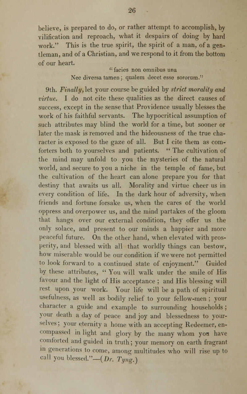 believe, is prepared to do, or rather attempt to accomplish, by vilification and reproach, what it despairs of doing by hard work. This is the true spirit, the spirit of a man, of a gen- tleman, and of a Christian, and we respond to it from the bottom of our heart. facies non omnibus una Nee diversa tamen ; qualem decetesse sororum. 9th. Finally, let your course be guided by strict morality and virtue. I do not cite these qualities as the direct causes of success, except in the sense that Providence usually blesses the work of his faithful servants. The hypocritical assumption of such attributes may blind the world for a time, but sooner or later the mask is removed and the hideousness of the true cha- racter is exposed to the gaze of all. But I cite them as com- forters both to yourselves and patients.  The cultivation of the mind may unfold to you the mysteries of the natural world, and secure to you a niche in the temple of fame, but the cultivation of the heart can alone prepare you for that destiny that awaits us all. Morality and virtue cheer us in every condition of life. In the dark hour of adversity, when friends and fortune forsake us, when the cares of the world oppress and overpower us, and the mind partakes of the gloom that hangs over our external condition, they offer us the only solace, and present to our minds a happier and more peaceful future. On the other hand, when elevated with pros- perity, and blessed with all that worldly things can bestow, how miserable would be our condition if we were not permitted to look forward to a continued state of enjoyment. Guided by these attributes,  You will walk under the smile of His favour and the light of His acceptance ; and His blessing will rest upon your work. Your life will be a path of spiritual usefulness, as well as bodily relief to your fellow-men ; your character a guide and example to surrounding households ; your death a day of peace and joy and blessedness to your- selves ; your eternity a home with an accepting Redeemer, en- compassed in light and glory by the many whom you have comforted and guided in truth; your memory on earth fragrant in generations to come, among multitudes who will rise up to call you blessed.—(X)r. Tyng.)