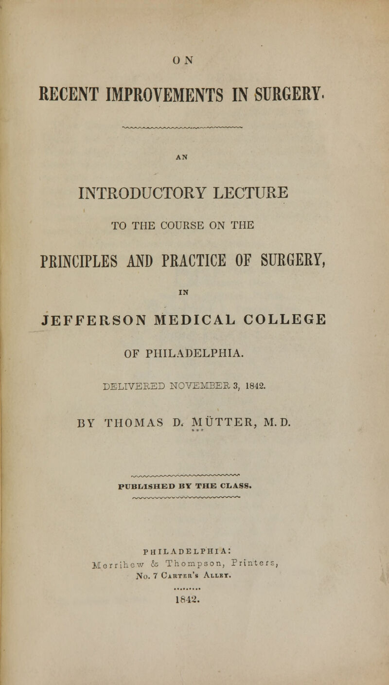 O N RECENT IMPROVEMENTS IN SURGERY. AN INTRODUCTORY LECTURE TO THE COURSE ON THE PRINCIPLES AND PRACTICE OF SURGERY, IN JEFFERSON MEDICAL COLLEGE OF PHILADELPHIA. DELIVERED NOVEMBER 3; 1842. BY THOMAS D, MUTTER, M. D. PUBLISHED BY THE CLASS. PHILADELPHIA: Morrihew & Thompson, Printers, ]Vo. 7 Carter's Allrt. 1842.