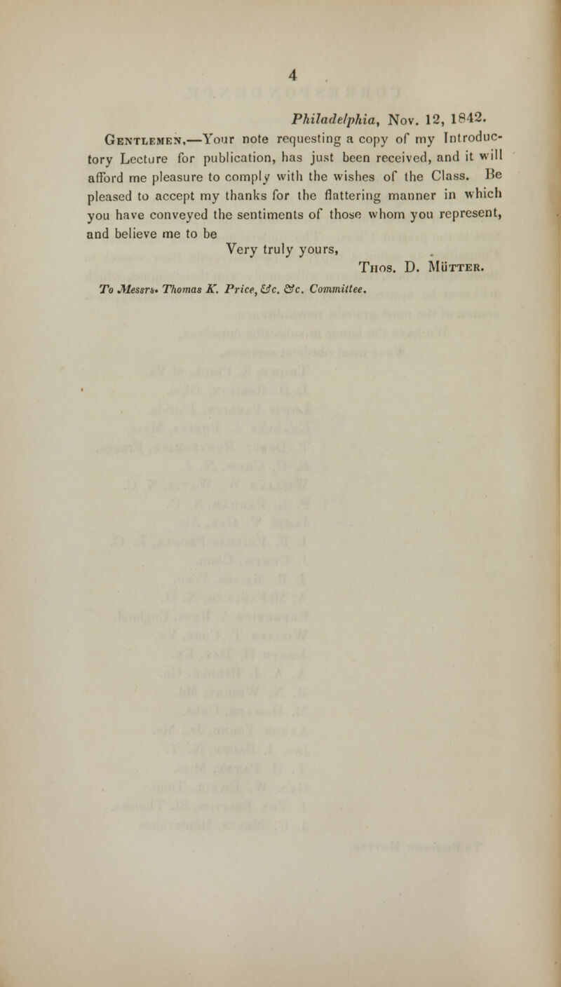 Philadelphia, Nov. 12, 1842. Gentlemen,—Your note requesting a copy of my Introduc- tory Lecture for publication, has just been received, and it will afford me pleasure to comply with the wishes of the Class. Be pleased to accept my thanks for the flattering manner in which you have conveyed the sentiments of those whom you represent, and believe me to be Very truly yours, Tiios. D. Mutter. To Messrs Thomas K. Price, &c. &c. Committee.