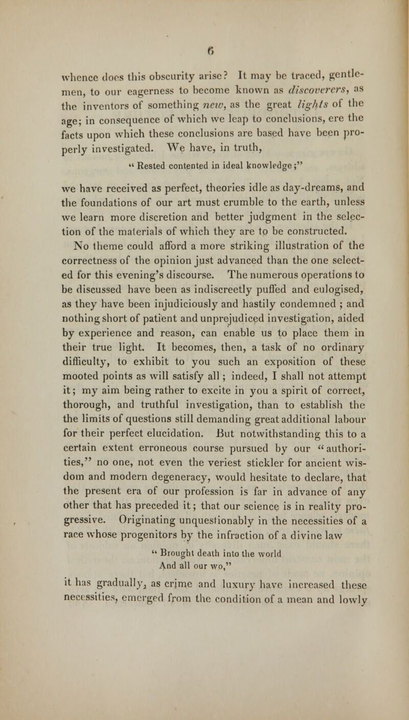 whence does this obscurity arise? It may be traced, gentle- men, to our eagerness to become known as discoverers, as the inventors of something new, as the great ligh/s of the age; in consequence of which we leap to conclusions, ere the facts upon which these conclusions are based have been pro- perly investigated. We have, in truth,  Rested contented in ideal knowledge; we have received as perfect, theories idle as day-dreams, and the foundations of our art must crumble to the earth, unless we learn more discretion and better judgment in the selec- tion of the materials of which they are to be constructed. No theme could afford a more striking illustration of the correctness of the opinion just advanced than the one select- ed for this evening's discourse. The numerous operations to be discussed have been as indiscreetly puffed and eulogised, as they have been injudiciously and hastily condemned ; and nothing short of patient and unprejudiced investigation, aided by experience and reason, can enable us to place them in their true light. It becomes, then, a task of no ordinary difficulty, to exhibit to you such an exposition of these mooted points as will satisfy all; indeed, I shall not attempt it; my aim being rather to excite in you a spirit of correct, thorough, and truthful investigation, than to establish the the limits of questions still demanding great additional labour for their perfect elucidation. But notwithstanding this to a certain extent erroneous course pursued by our authori- ties, no one, not even the veriest stickler for ancient wis- dom and modern degeneracy, would hesitate to declare, that the present era of our profession is far in advance of any other that has preceded it; that our science is in reality pro- gressive. Originating unquestionably in the necessities of a race whose progenitors by the infraction of a divine law  Brought death into the world And all our wo, it has gradually, as crime and luxury have increased these necessities, emerged from the condition of a mean and lowly