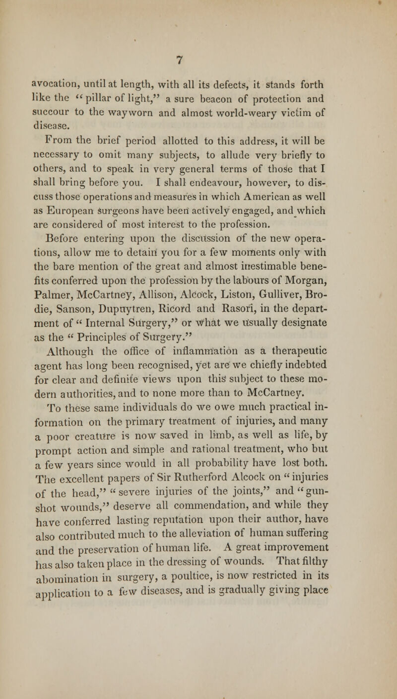 avocation, until at length, with all its defects, it stands forth like the  pillar of light, a sure beacon of protection and succour to the wayworn and almost world-weary victim of disease. From the brief period allotted to this address, it will be necessary to omit many subjects, to allude very briefly to others, and to speak in very general terms of those that I shall bring before you. I shall endeavour, however, to dis- cuss those operations and measures in which American as well as European surgeons have been actively engaged, and which are considered of most interest to the profession. Before entering upon the discussion of the new opera- tions, allow me to detain you for a few moments only with the bare mention of the great and almost inestimable bene- fits conferred upon the profession by the labours of Morgan, Palmer, McCartney, Allison, Alcock, Liston, Gulliver, Bro- die, Sanson, Dupnytren, Ricord and Rasori, in the depart- ment of  Internal Surgery, or what we Usually designate as the  Principles of Surgery. Although the office of inflammation as a therapeutic agent has long been recognised, yet are we chiefly indebted for clear and definite views upon this subject to these mo- dern authorities, and to none more than to McCartney. To these same individuals do we owe much practical in- formation on the primary treatment of injuries, and many a poor creature is now saved in limb, as well as life, by prompt action and simple and rational treatment, who but a few years since would in all probability have lost both. The excellent papers of Sir Rutherford Alcock on  injuries of the head, severe injuries of the joints, and gun- shot wounds, deserve all commendation, and while they have conferred lasting reputation upon their author, have also contributed much to the alleviation of human suffering and the preservation of human life. A great improvement has also taken place in the dressing of wounds. That filthy abomination in surgery, a poultice, is now restricted in its application to a few diseases, and is gradually giving place