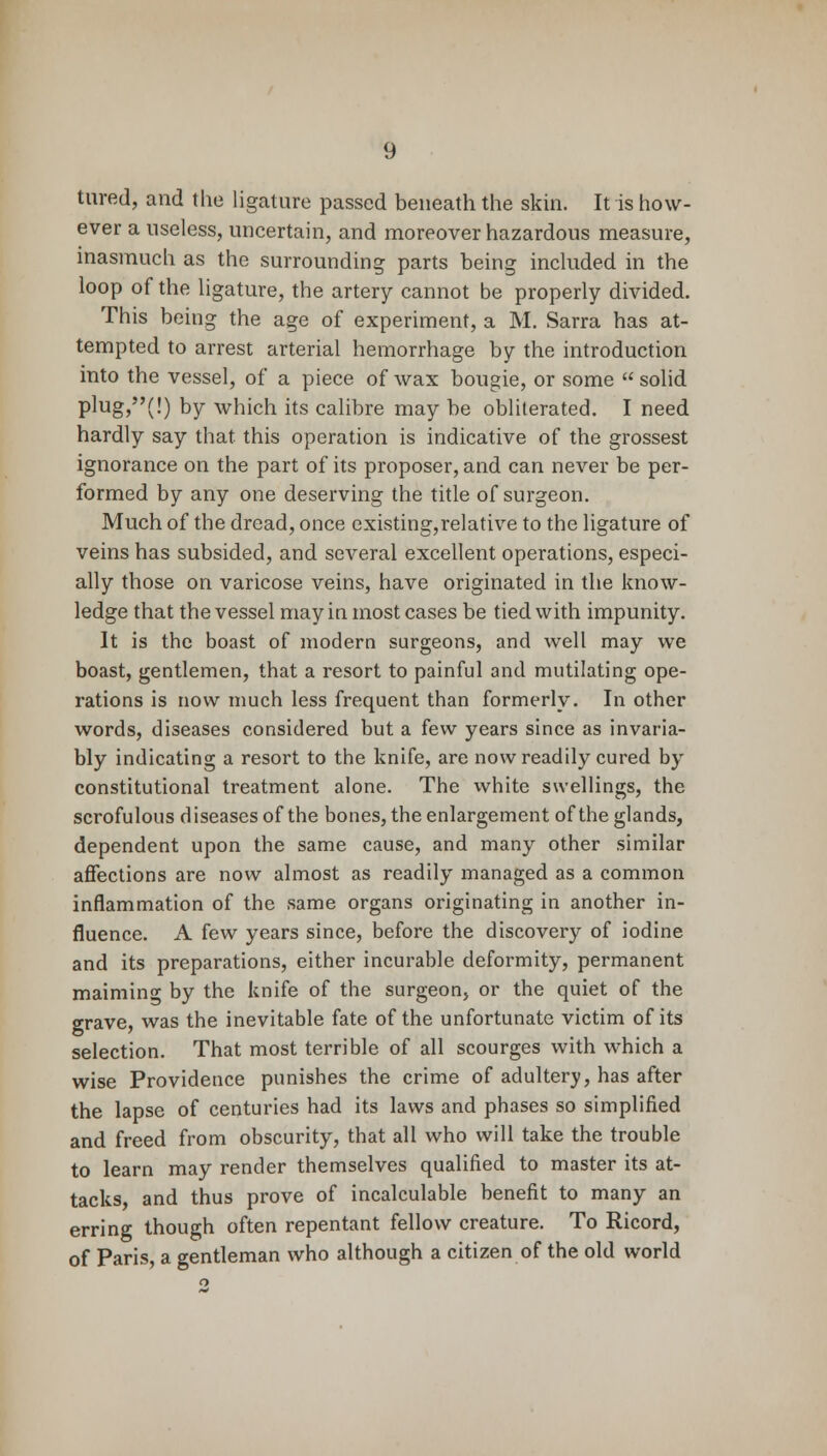 tared, and (he ligature passed beneath the skin. It is how- ever a useless, uncertain, and moreover hazardous measure, inasmuch as the surrounding parts being included in the loop of the ligature, the artery cannot be properly divided. This being the age of experiment, a M. Sarra has at- tempted to arrest arterial hemorrhage by the introduction into the vessel, of a piece of wax bougie, or some  solid plug,(!) by which its calibre may be obliterated. I need hardly say that this operation is indicative of the grossest ignorance on the part of its proposer, and can never be per- formed by any one deserving the title of surgeon. Much of the dread, once existing,relative to the ligature of veins has subsided, and several excellent operations, especi- ally those on varicose veins, have originated in the know- ledge that the vessel may in most cases be tied with impunity. It is the boast of modern surgeons, and well may we boast, gentlemen, that a resort to painful and mutilating ope- rations is now much less frequent than formerly. In other words, diseases considered but a few years since as invaria- bly indicating a resort to the knife, are now readily cured by constitutional treatment alone. The white swellings, the scrofulous diseases of the bones, the enlargement of the glands, dependent upon the same cause, and many other similar affections are now almost as readily managed as a common inflammation of the same organs originating in another in- fluence. A few years since, before the discovery of iodine and its preparations, either incurable deformity, permanent maiming by the knife of the surgeon, or the quiet of the grave, was the inevitable fate of the unfortunate victim of its selection. That most terrible of all scourges with which a wise Providence punishes the crime of adultery, has after the lapse of centuries had its laws and phases so simplified and freed from obscurity, that all who will take the trouble to learn may render themselves qualified to master its at- tacks and thus prove of incalculable benefit to many an erring though often repentant fellow creature. To Ricord, of Paris, a gentleman who although a citizen of the old world