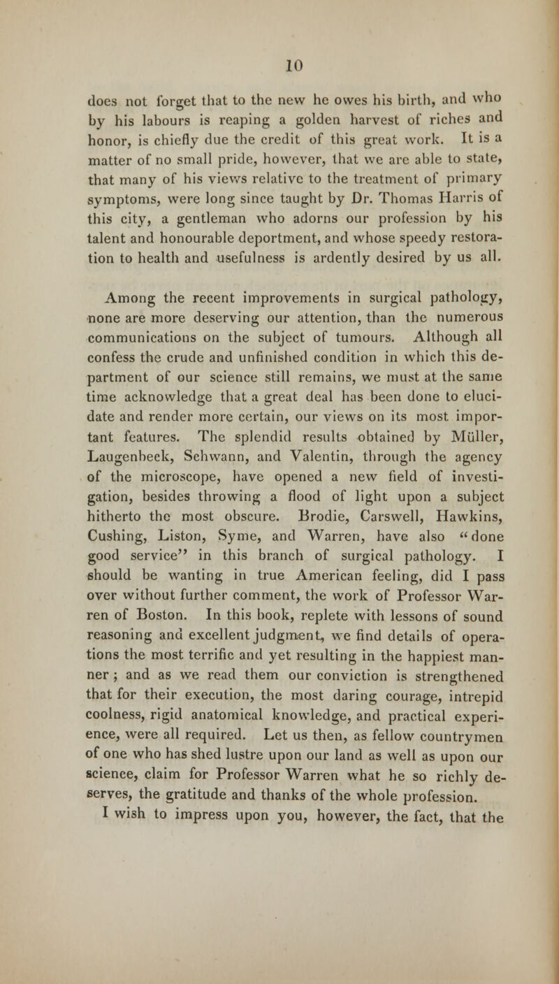 does not forget that to the new he owes his birth, and who by his labours is reaping a golden harvest of riches and honor, is chiefly due the credit of this great work. It is a matter of no small pride, however, that we are able to state, that many of his views relative to the treatment of primary symptoms, were long since taught by Dr. Thomas Harris of this city, a gentleman who adorns our profession by his talent and honourable deportment, and whose speedy restora- tion to health and usefulness is ardently desired by us all. Among the recent improvements in surgical pathology, none are more deserving our attention, than the numerous communications on the subject of tumours. Although all confess the crude and unfinished condition in which this de- partment of our science still remains, we must at the same time acknowledge that a great deal has been done to eluci- date and render more certain, our views on its most impor- tant features. The splendid results obtained by Mullcr, Laugenbeek, Schwann, and Valentin, through the agency of the microscope, have opened a new field of investi- gation, besides throwing a flood of light upon a subject hitherto the most obscure. Brodie, Carswell, Hawkins, Cushing, Liston, Syme, and Warren, have also done good service in this branch of surgical pathology. I should be wanting in true American feeling, did I pass over without further comment, the work of Professor War- ren of Boston. In this book, replete with lessons of sound reasoning and excellent judgment, we find details of opera- tions the most terrific and yet resulting in the happiest man- ner ; and as we read them our conviction is strengthened that for their execution, the most daring courage, intrepid coolness, rigid anatomical knowledge, and practical experi- ence, were all required. Let us then, as fellow countrymen of one who has shed lustre upon our land as well as upon our science, claim for Professor Warren what he so richly de- serves, the gratitude and thanks of the whole profession. I wish to impress upon you, however, the fact, that the